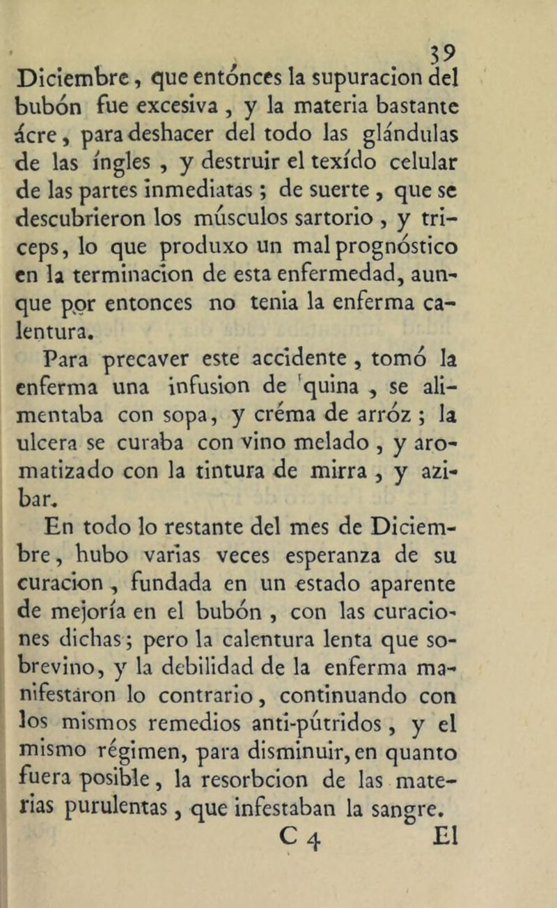 , $9 Diciembre, que entonces la supuración del bubón fue excesiva , y la materia bastante ácre, para deshacer del todo las glándulas de las ingles , y destruir el texído celular de las partes inmediatas; de suerte , que se descubrieron los músculos sartorio , y tri- ceps, lo que produxo un mal prognóstico en la terminación de esta enfermedad, aun- que por entonces no tenia la enferma ca- lentura. Para precaver este accidente , tomó la enferma una infusion de quina , se ali- mentaba con sopa, y crema de arroz ; la ulcera se curaba con vino melado , y aro- matizado con la tintura de mirra , y azi- bar. En todo lo restante del mes de Diciem- bre , hubo varias veces esperanza de su curación , fundada en un estado aparente de mejoría en el bubón , con las curacio' nes dichas ; pero la calentura lenta que so- brevino, y la debilidad de la enferma ma- nifestaron lo contrario, continuando con los mismos remedios anti-pútridos, y el mismo régimen, para disminuir, en quanto fuera posible, la resorbcion de las mate- rias purulentas, que infestaban la sangre. C 4 El