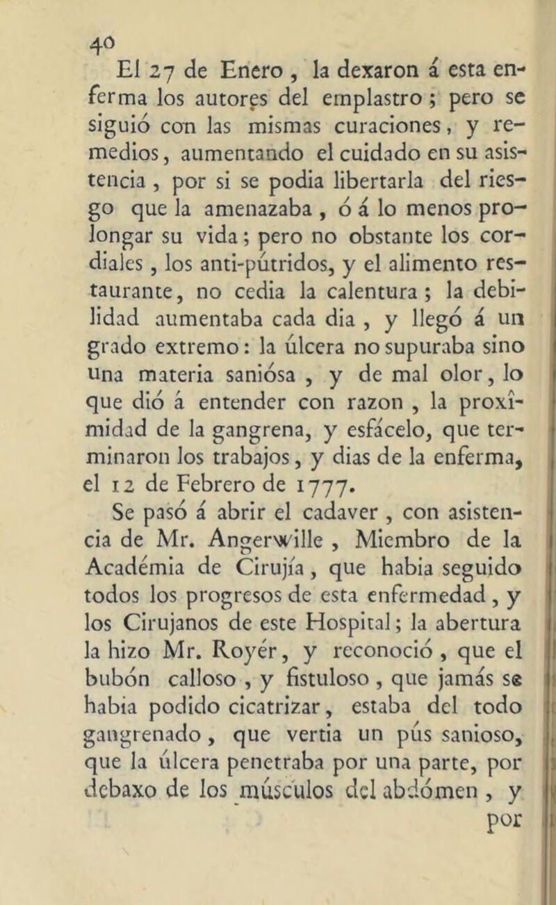 El 27 de Enero , la dexaron á esta en- ferma los autoras del emplastro ; pero se siguió con las mismas curaciones, y re- medios , aumentando el cuidado en su asis- tencia , por si se podia libertarla del ries- go que la amenazaba , ó á lo menos pro- longar su vida; pero no obstante los cor- diales , los anti-pútridos, y el alimento res- taurante, no cedía la calentura; la debi- lidad aumentaba cada dia , y llegó á un grado extremo: la úlcera no supuraba sino una materia saniosa , y de mal olor, lo que dio á entender con razón , la proxi- midad de la gangrena, y esfácelo, que ter- minaron los trabajos, y dias de la enferma, el 12 de Febrero de 1777. Se pasó á abrir el cadaver , con asisten- cia de Mr. Angerwille , Miembro de la Academia de Cirujía, que había seguido todos los progresos de esta enfermedad , y los Cirujanos de este Hospital; la abertura la hizo Mr. Royér, y reconoció, que el bubón calloso , y fistuloso , que jamás se había podido cicatrizar, estaba del todo gangrenado, que vertia un pús sanioso, que la úlcera penetraba por una parte, por debaxo de los músculos del abdomen , y por