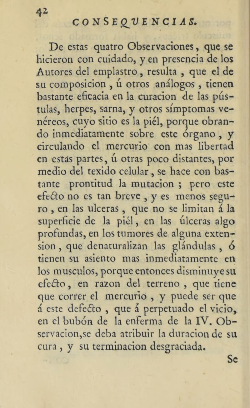 CONSE ENCIAS. De estas quatro Observaciones, que se hicieron con cuidado, y en presencia de los Autores del emplastro, resulta , que el de su composición , ú otros análogos , tienen bastante eficacia en la curación de las pús- tulas, herpes, sarna, y otros símptomas ve- néreos, cuyo sitio es la piel, porque obran- do inmediatamente sobre este órgano , y circulando el mercurio con mas libertad en estás partes, u otras poco distantes, por medio del texido celular, se hace con bas- tante prontitud la mutación ; pero este efe&o no es tan breve , y es menos segu- ro , en las ulceras, que no se limitan á la superficie de la piel, en las úlceras algo profundas, en los tumores de alguna exten- sion , que denaturalizan las glándulas , ó tienen su asiento mas inmediatamente en los músculos, porque entonces disminuye su efeúto, en razón del terreno , que tiene que correr el mercurio , y puede ser que á este defeéto , que á perpetuado el vicio, en el bubón de la enferma de la IV. Ob- servación,se deba atribuir la duración de su cura , y su terminación desgraciada. Se