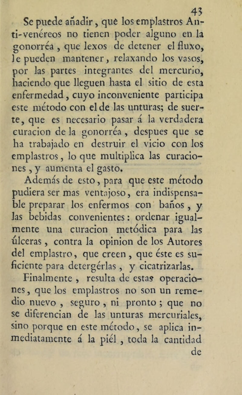 Se puede añadir, que los emplastros An- ti-venéreos no tienen poder alguno en la gonorrea , que lexos de detener el fluxo, le pueden mantener, relaxando los vasos, por las partes integrantes del mercurio, haciendo que lleguen hasta el sitio de esta enfermedad, cuyo inconveniente participa este método con el de las unturas; de suer- te, que es necesario pasar á la verdadera curación de la gonorrea , después que se ha trabajado en destruir el vicio con los emplastros, lo que multiplica las curacio- nes , y aumenta el gasto. Además de esto, para que este método pudiera ser mas ventajoso, era indispensa- ble preparar los enfermos con baños , y las bebidas convenientes: ordenar igual- mente una curación metódica para las ulceras, contra la opinion de los Autores del emplastro, que creen , que éste es su- ficiente para detergérlas, y cicatrizarlas. Finalmente , resulta de estas operacio- nes, que los emplastros no son un reme- dio nuevo , seguro , ni pronto ; que no se diferencian de las unturas mercuriales, sino porque en este método, se aplica in- mediatamente á la piél , toda la cantidad de