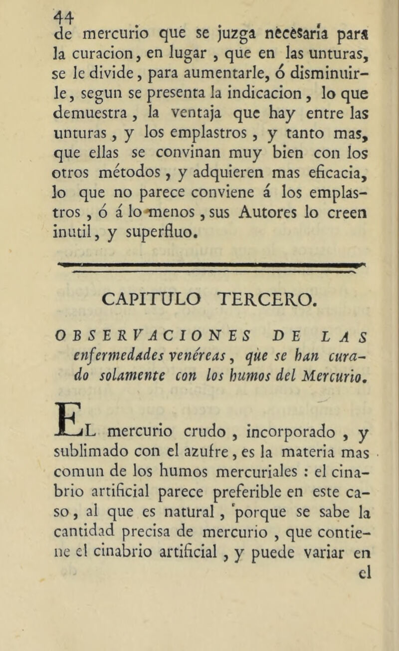 de mercurio que se juzga necesaria para la curación, en lugar , que en las unturas, se le divide, para aumentarle, ó disminuir- le, según se presenta la indicación , lo que demuestra , la ventaja que hay entre las unturas, y los emplastros , y tanto mas, que ellas se convinan muy bien con los otros métodos, y adquieren mas eficacia, lo que no parece conviene á los emplas- tros , ó á lo míenos, sus Autores lo creen inútil, y superfiuo. CAPITULO TERCERO. O B S E R V A C I O N E S DE LAS enfermedades venéreas, que se han cura- do solamente con los humos del Mercurio, tjL mercurio crudo , incorporado , y sublimado con el azufre, es la materia mas común de los humos mercuriales : el cina- brio artificial parece preferible en este ca- so , al que es natural , porque se sabe la cantidad precisa de mercurio , que contie- ne el cinabrio artificial , y puede variar en el