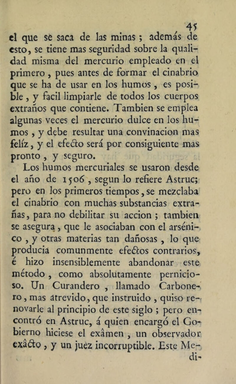 el que sé saca de las minas ; ademas de esto, se tiene mas seguridad sobre la quali- dad misma del mercurio empleado en el primero , pues antes de formar el cinabrio que se ha de usar en los humos , es posi- ble , y fácil limpiarle de todos los cuerpos extraños que contiene. También se emplea algunas veces el mercurio dulce en los hu- mos , y debe resultar una convinacion mas feliz, y el efeóto será por consiguiente mas pronto , y seguro. Los humos mercuriales se usaron desde el año de 1506 , según lo refiere Astruc; pero en los primeros tiempos, se mezclaba el cinabrio con muchas substancias extra- ñas, para no debilitar su acción ; también se asegura , que le asociaban con el arséni- co , y otras materias tan dañosas , lo que producía comunmente efeófcos contrarios, é hizo insensiblemente abandonar este método , como absolutamente pernicio- so. Un Curandero , llamado Carbone- ro , mas atrevido, que instruido , quiso re- novarle al principio de este siglo ; pero en- contró en Astruc, á quien encargó el Go- bierno hiciese el examen , un observador exáóto , y un juez incorruptible. Este Me-