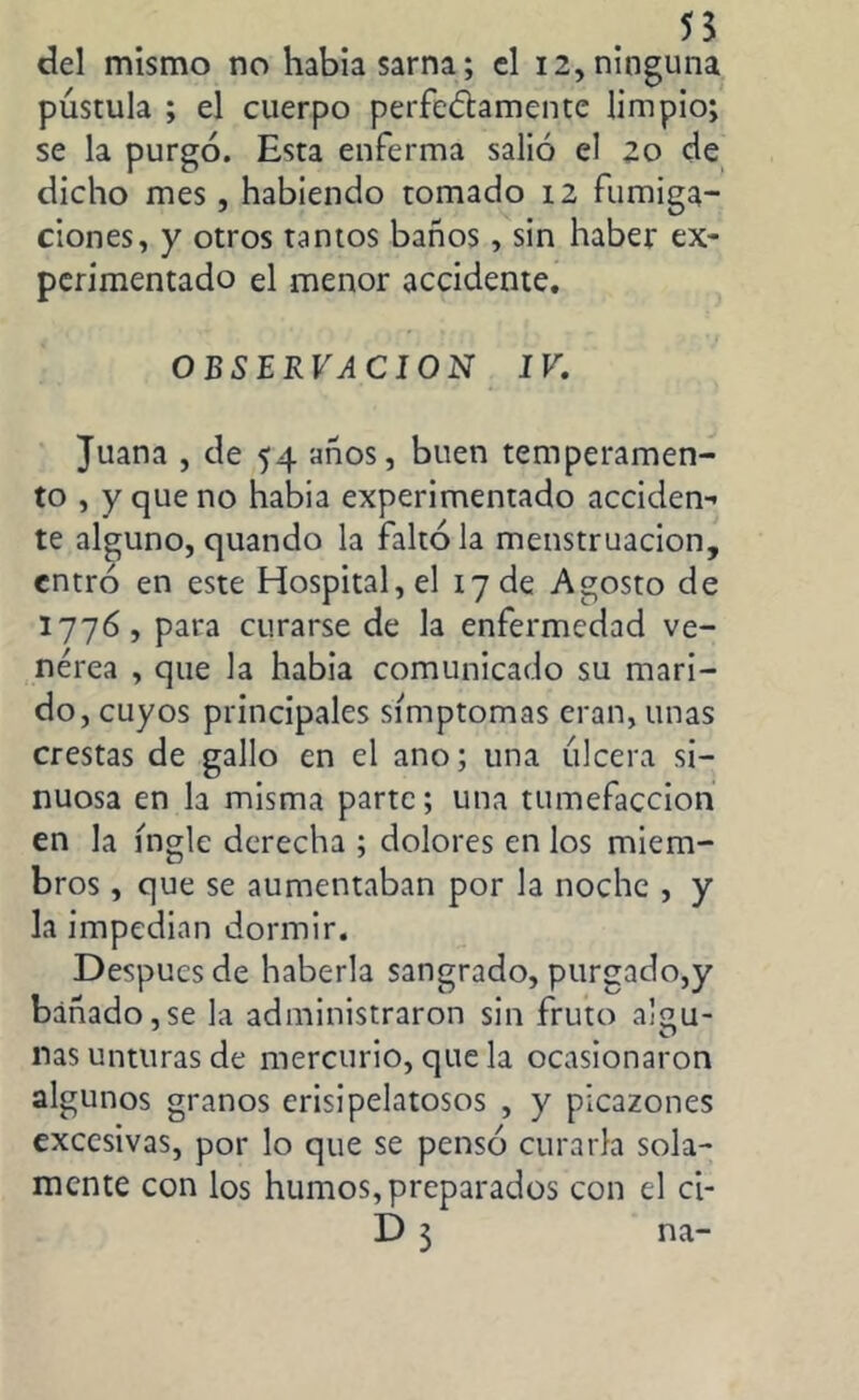 55 del mismo no había sarna; el 12, ninguna pústula ; el cuerpo perfectamente limpio; se la purgó. Esta enferma salió el 20 de dicho mes, habiendo tomado 12 fumiga- ciones, y otros tamos baños, sin haber ex- perimentado el menor accidente. OBSERVACION IV. Juana , de 54 años, buen temperamen- to , y que no habia experimentado acciden- te alguno, quando la faltóla menstruación, entró en este Hospital, el 17 de Agosto de 1776, para curarse de la enfermedad ve- nérea , que la habia comunicado su mari- do, cuyos principales símptomas eran, unas crestas de gallo en el ano; una úlcera si- nuosa en la misma parte; una tumefacción en la ingle derecha ; dolores en los miem- bros , que se aumentaban por la noche , y la impedian dormir. Después de haberla sangrado, purgado,y bañado,se la administraron sin fruto algu- nas unturas de mercurio, que la ocasionaron algunos granos erisipelatosos , y picazones excesivas, por lo que se pensó curarla sola- mente con los humos, preparados con el ci- D 3 na-
