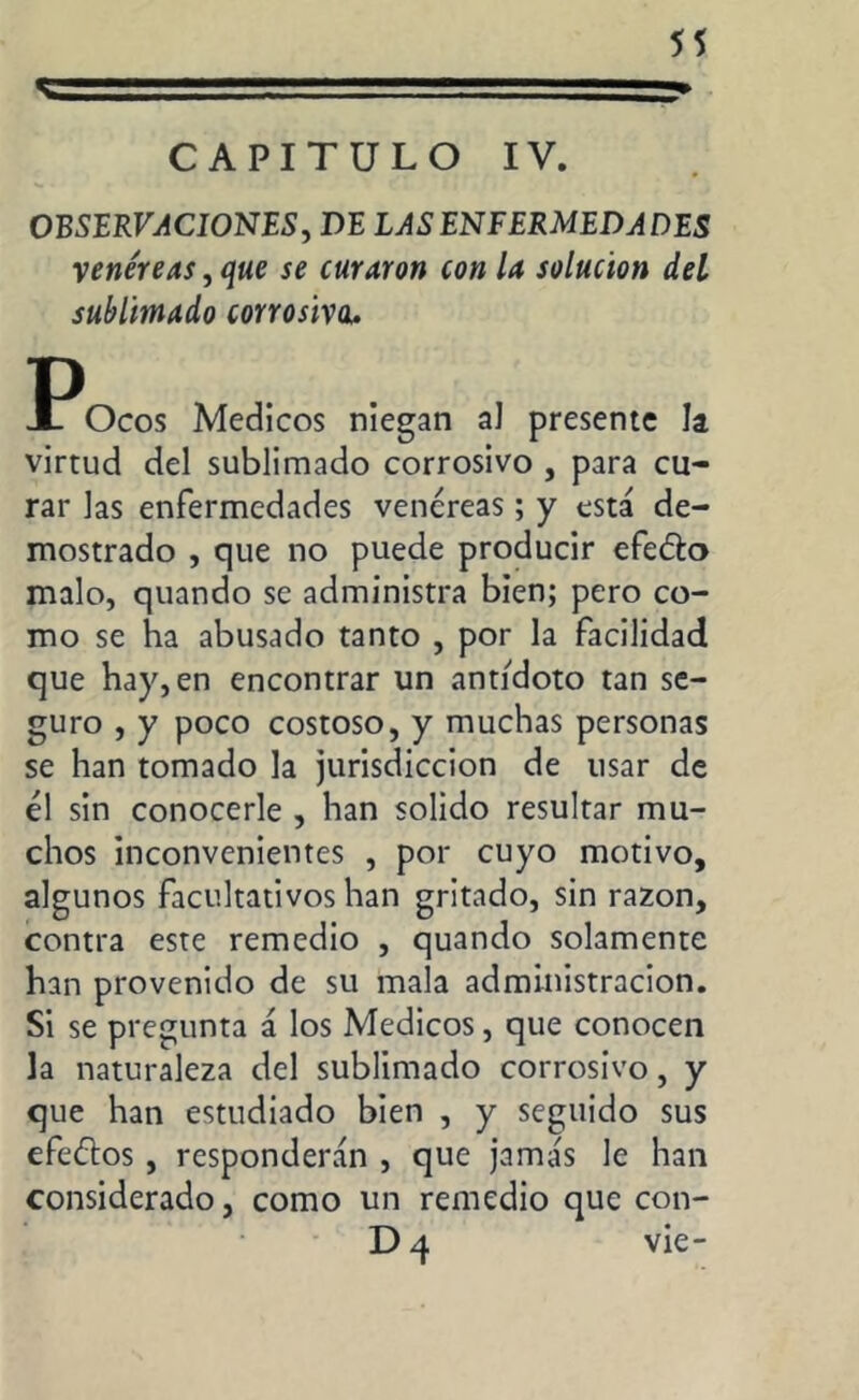 «-■■■?■■ - -■ ■» CAPITULO IV. OBSERVACIONES, DE LAS ENFERMEDADES y enere as, que se curaron con la solución del sublimado corrosiva. I^Ocos Medicos niegan al presente la virtud del sublimado corrosivo , para cu- rar las enfermedades vencreas; y está de- mostrado , que no puede producir efe&o malo, quando se administra bien; pero co- mo se ha abusado tanto , por la facilidad que hay, en encontrar un antidoto tan se- guro , y poco costoso, y muchas personas se han tomado la jurisdicción de usar de él sin conocerle , han solido resultar mu- chos inconvenientes , por cuyo motivo, algunos facultativos han gritado, sin razón, contra este remedio , quando solamente han provenido de su mala administración. Si se pregunta á los Medicos, que conocen la naturaleza del sublimado corrosivo, y que han estudiado bien , y seguido sus efefíos, responderán , que jamás le han considerado, como un remedio que con- D 4 vie-