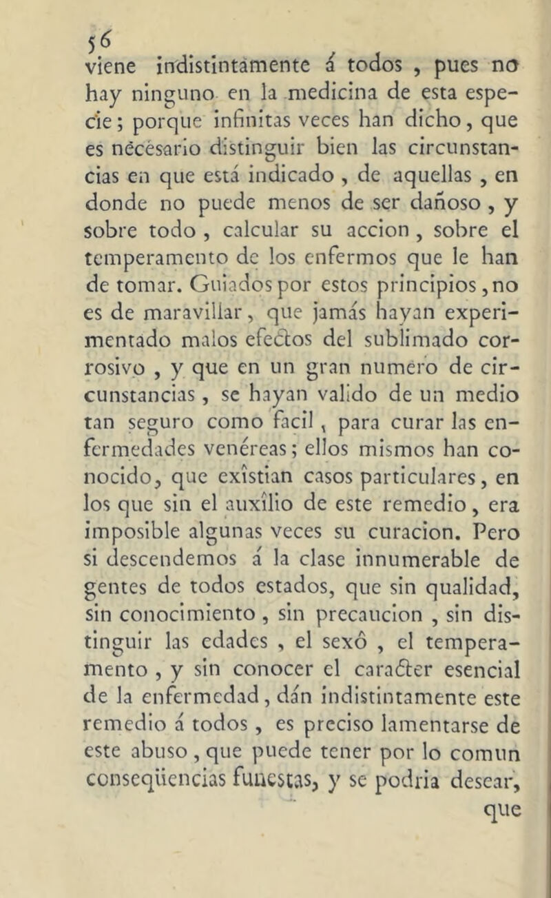 viene indistintamente á todos , pues no hay ninguno en la medicina de esta espe- cie ; porque infinitas veces han dicho, que es necesario distinguir bien las circunstan- cias en que está indicado , de aquellas , en donde no puede menos de ser dañoso , y sobre todo , calcular su acción , sobre el temperamento de los enfermos que le han de tomar. Guiados por estos principios, no es de maravillar, que jamás hayan experi- mentado malos efeftos del sublimado cor- rosivo , y que en un gran numero de cir- cunstancias , se hayan valido de un medio tan seguro como fácil , para curar las en- fermedades venéreas; ellos mismos han co- nocido, que exístian casos particulares, en los que sin el auxilio de este remedio, era imposible algunas veces su curación. Pero si descendemos á la clase innumerable de gentes de todos estados, que sin qualidad, sin conocimiento , sin precaución , sin dis- tinguir las edades , el sexo , el tempera- mento , y sin conocer el carafter esencial de la enfermedad, dan indistintamente este remedio á todos, es preciso lamentarse de este abuso , que puede tener por lo común conseqüencias funestas, y se podría desear, que