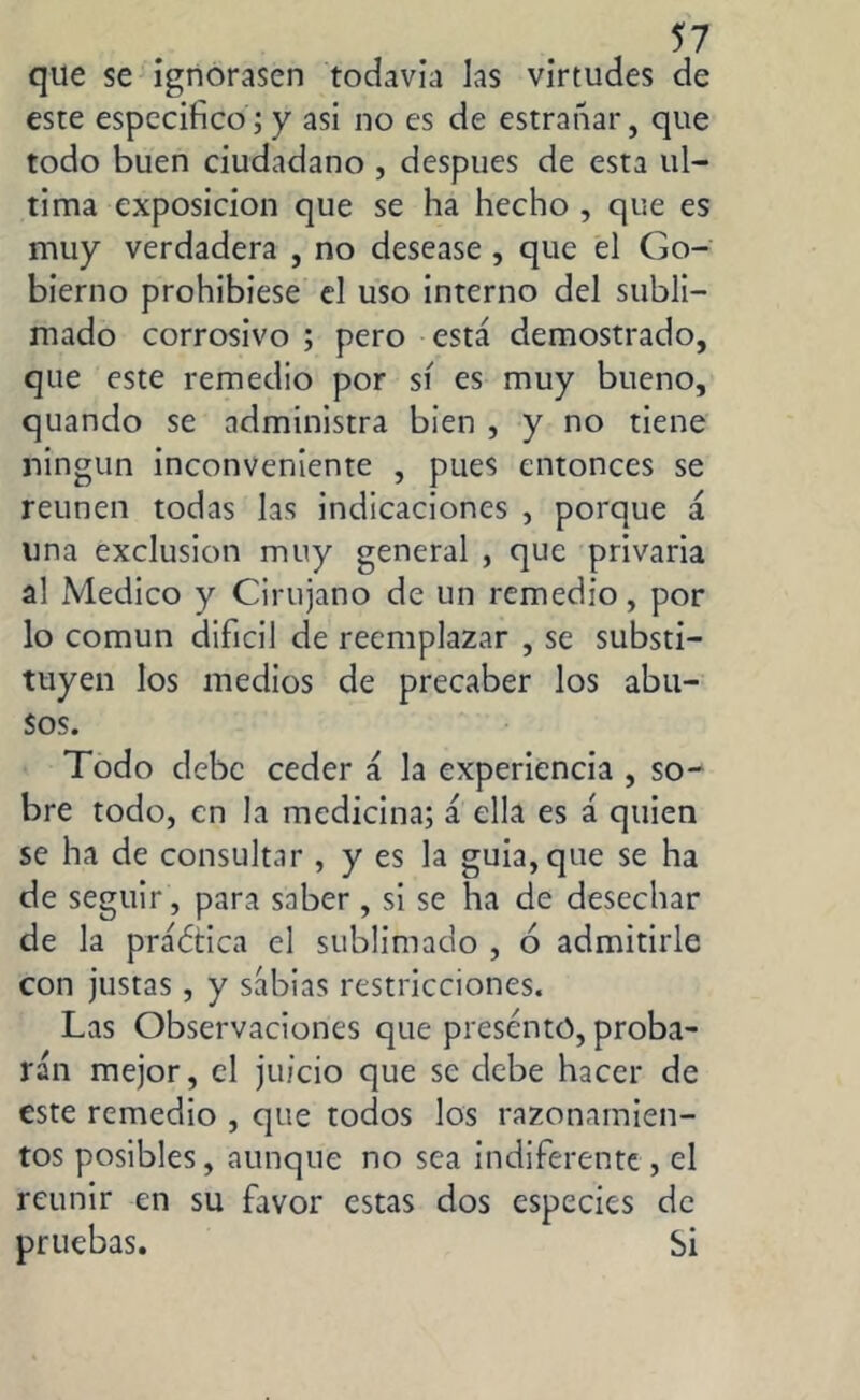 que se ignorasen todavía las virtudes de este especifico ; y asi no es de estrañar, que todo buen ciudadano , después de esta ul- tima exposición que se ha hecho , que es muy verdadera , no desease , que el Go- bierno prohibiese el uso interno del subli- mado corrosivo ; pero está demostrado, que este remedio por sí es muy bueno, quando se administra bien , y no tiene ningún inconveniente , pues entonces se reúnen todas las indicaciones , porque á una exclusion muy general , que privaria al Medico y Cirujano de un remedio, por lo común difícil de reemplazar , se substi- tuyen los medios de precaber los abu- sos. Todo debe ceder á la experiencia , so- bre todo, en la medicina; á ella es á quien se ha de consultar , y es la guia, que se ha de seguir, para saber, si se ha de desechar de la práótica el sublimado , 6 admitirle con justas, y sabias restricciones. Las Observaciones que presentó, proba- rán mejor, el juicio que se debe hacer de este remedio , que todos los razonamien- tos posibles, aunque no sea indiferente , el reunir en su favor estas dos especies de pruebas. Si