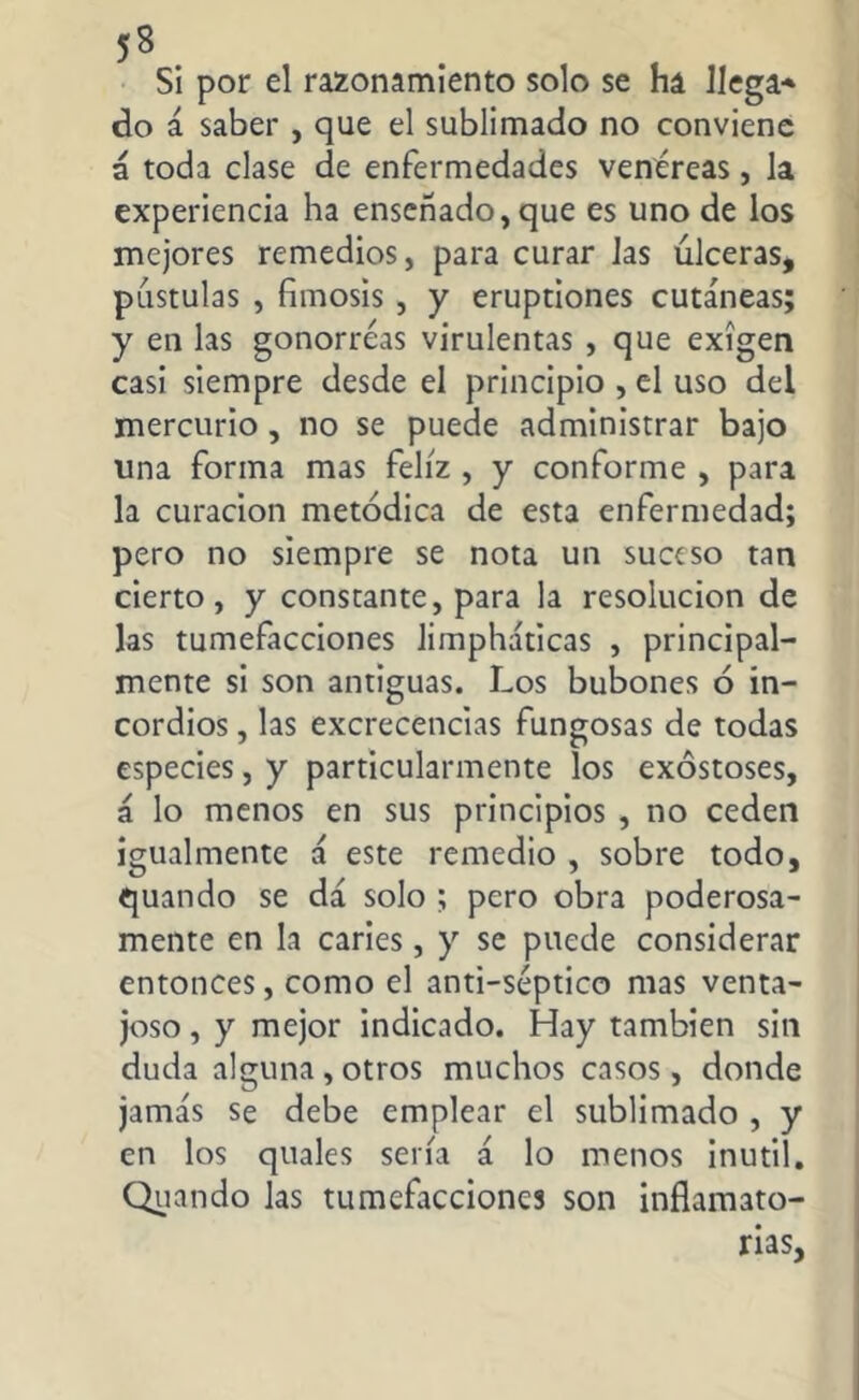 Si por el razonamiento solo se ha llega* do á saber , que el sublimado no conviene á toda clase de enfermedades venéreas, la experiencia ha enseñado, que es uno de los mejores remedios, para curar las úlceras, pústulas , fimosis , y erupciones cutáneas; y en las gonorreas virulentas , que exigen casi siempre desde el principio , el uso del mercurio , no se puede administrar bajo una forma mas feliz , y conforme , para la curación metódica de esta enfermedad; pero no siempre se nota un suceso tan cierto, y constante, para la resolución de las tumefacciones limpháticas , principal- mente si son antiguas. Los bubones ó in- cordios , las excrecencias fungosas de todas especies, y particularmente los exostoses, á lo menos en sus principios , no ceden igualmente á este remedio , sobre todo, quando se dá solo ; pero obra poderosa- mente en la caries, y se puede considerar entonces, como el anti-séptico mas venta- joso , y mejor indicado. Hay también sin duda alguna, otros muchos casos, donde jamás se debe emplear el sublimado , y en los quales sería á lo menos inútil. Quando las tumefacciones son inflamato- rias,