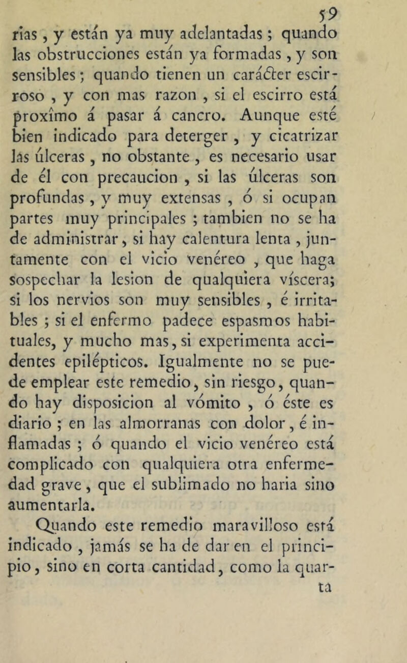 rías, y están ya muy adelantadas; quando las obstrucciones están ya formadas, y son sensibles; quando tienen un carácter escir- roso , y con mas razón , si el escirro está proximo á pasar á cancro. Aunque esté bien indicado para deterger , y cicatrizar las úlceras, no obstante , es necesario usar de él con precaución , si las úlceras son profundas, y muy extensas , ó si ocupan partes muy principales ; también no se ha de administrar, si hay calentura lenta , jun- tamente con el vicio venéreo , que haga sospechar la lesion de qualquiera viscera; si los nervios son muv sensibles , é irrita- bles ; si el enfermo padece espasmos habi- tuales, y mucho mas, si experimenta acci- dentes epilépticos. Igualmente no se pue- de emplear este remedio, sin riesgo, quan- do hay disposición al vómito , ó éste es diario ; en las almorranas con dolor, é in- flamadas ; ó quando el vicio venéreo está complicado con qualquiera otra enferme- dad grave, que el sublimado no haría sino aumentarla. Quando este remedio maravilloso está indicado , jamás se ha de dar en el princi- pio , sino en corta cantidad, como la quar- ta