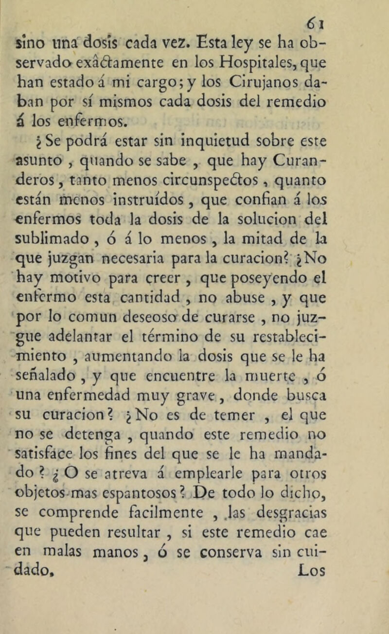 sino tina dosis cada vez. Esta ley se ha ob- servado exactamente en los Hospitales, que han estado á mi cargo;y los Cirujanos da- ban por sí mismos cada dosis del remedio n los enfermos. ¿ Se podrá estar sin inquietud sobre este asunto , quando se sabe , que hay Curan- deros, tanto menos circunspectos, quanto están menos instruidos, que confian á los enfermos toda la dosis de la solución del sublimado , ó á lo menos , la mitad de la que juzgan necesaria para la curación? ¿No hay motivo para creer , que poseyendo el enfermo esta cantidad , no abuse , y que por lo común deseoso de curarse , no juz- gue adelantar el término de su restableci- miento , aumentando la dosis que se le ha señalado , y que encuentre la muerte , ó una enfermedad muy grave, donde busca su curación? ¿No es de temer , el que no se detenga , quando este remedio no satisface los fines del que se le ha manda- do ? ¿ O se atreva á emplearle para otros objetos mas espantosos? De todo lo dicho, se comprende fácilmente , Jas desgracias que pueden resultar , si este remedio cae en malas manos, 6 se conserva sin cui- dado, Los