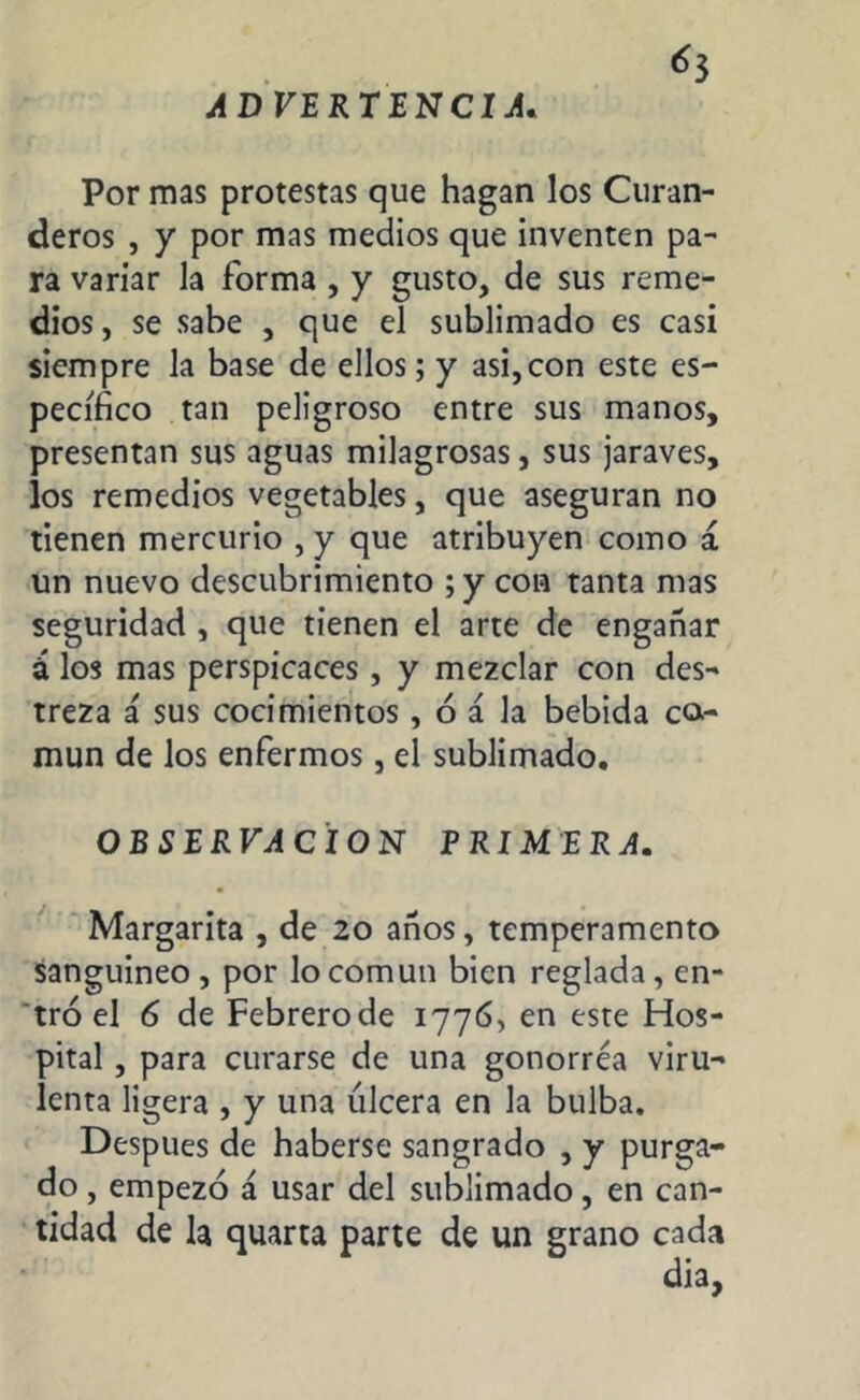¿3 ADVERTENCIA. Por mas protestas que hagan los Curan- deros , y por mas medios que inventen pa- ra variar la forma , y gusto, de sus reme- dios , se sabe , que el sublimado es casi siempre la base de ellos; y asi,con este es- pecífico tan peligroso entre sus manos, presentan sus aguas milagrosas, sus jaraves, los remedios vegetables, que aseguran no tienen mercurio , y que atribuyen como á un nuevo descubrimiento ; y con tanta mas seguridad , que tienen el arte de engañar á los mas perspicaces , y mezclar con des- treza á sus cocimientos , ó á la bebida ca- mun de los enfermos, el sublimado. OBSERVACION PRIMERA. Margarita , de 20 años, temperamento sanguíneo , por lo común bien reglada, en- tró el 6 de Febrerode 1776, en este Hos- pital , para curarse de una gonorrea viru- lenta ligera , y una úlcera en la bulba. Después de haberse sangrado , y purga- do , empezó á usar del sublimado, en can- tidad de la quarta parte de un grano cada dia,