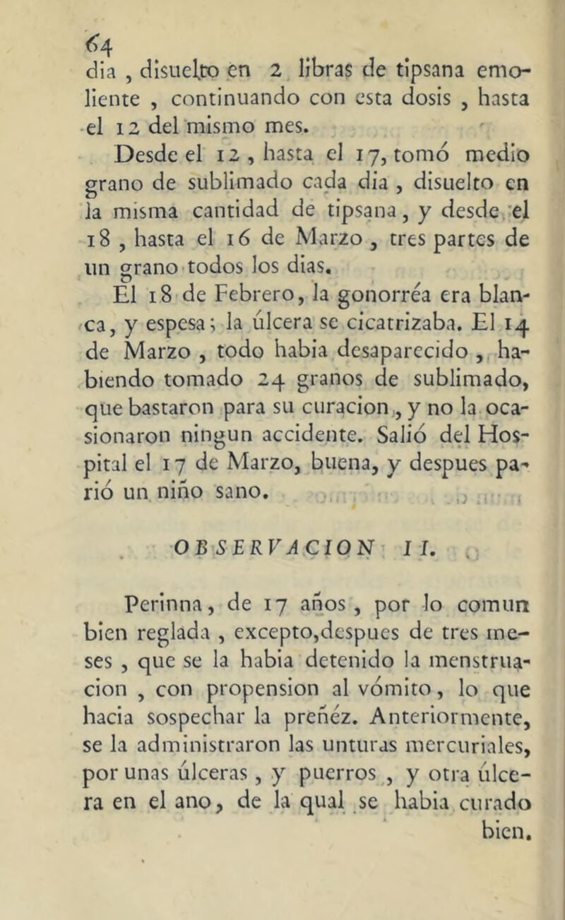 dia , disuelvo cn 2 libras de tipsana emo- liente , continuando con esta dosis , hasta el 12 del mismo mes. Desde el 12 , hasta el 17, tomó medio grano de sublimado cada dia , disuelto cn la misma cantidad de tipsana, y desde el 18 , hasta el 16 de Marzo , tres partes de un grano todos los dias. El 18 de Febrero, la gonorrea era blan- ca, y espesa; la úlcera se cicatrizaba. El 14 de Marzo , todo había desaparecido , ha- biendo tomado 24 granos de sublimado, que bastaron para su curación , y no la oca- sionaron ningún accidente. Salió del Fios- pital el 17 de Marzo, buena, y después pa- rió un niño sano. OB SERVA CION II. Perinna, de 17 años, por lo común bien reglada , excepto,después de tres me- ses , que se la habia detenido la menstrua- ción , con propensión al vómito, lo que hacia sospechar la preñez. Anteriormente, se la administraron las unturas mercuriales, por unas úlceras, y puerros , y otra úlce- ra en el ano, de la qual se habia curado bien.