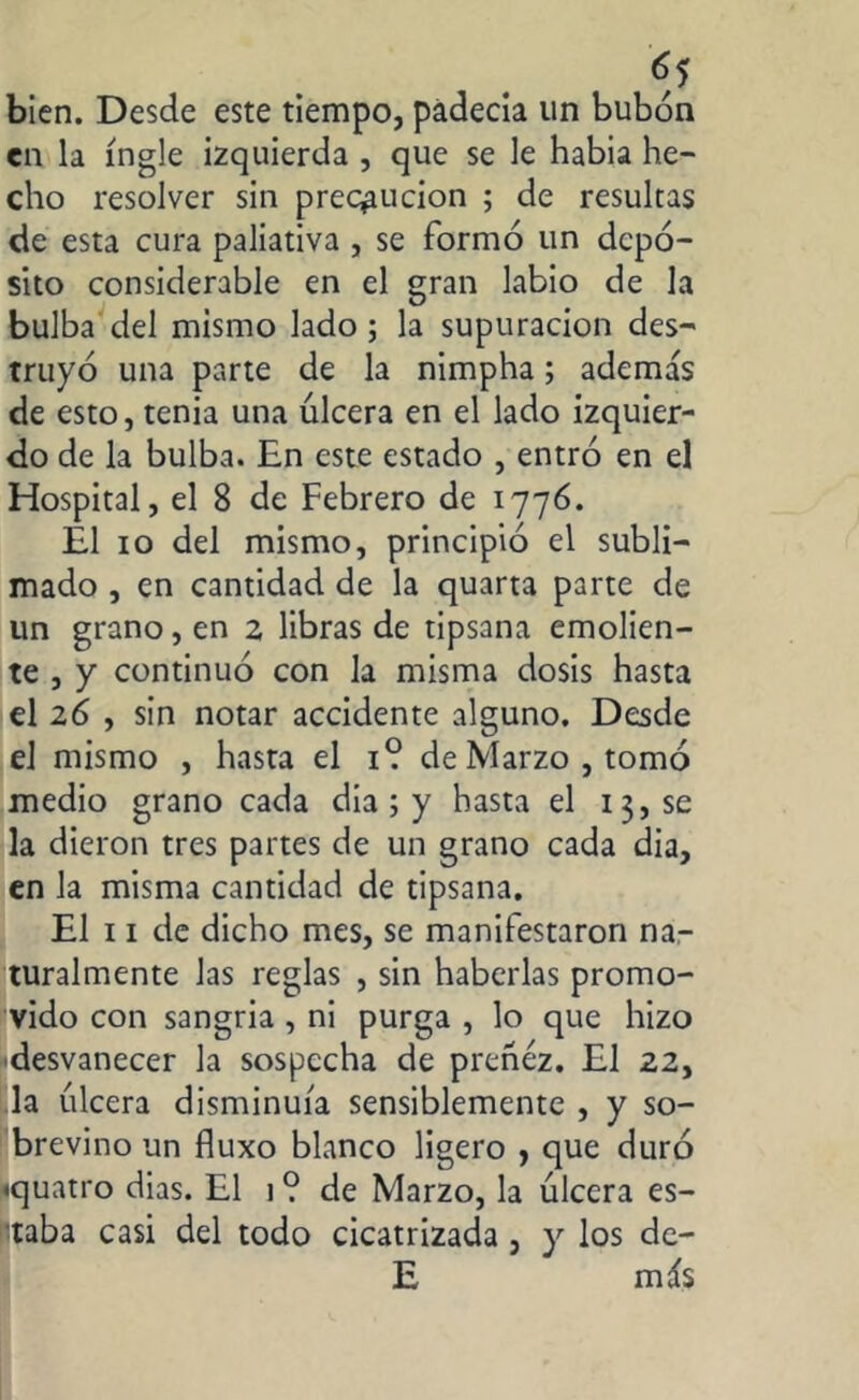 bien. Desde este tiempo, padecía un bubón en la ingle izquierda , que se le habia he- cho resolver sin precaución ; de resultas de esta cura paliativa , se formó un depó- sito considerable en el gran labio de la bulba del mismo lado ; la supuración des- truyó una parte de la nimpha; además de esto, tenia una úlcera en el lado izquier- do de la bulba. En este estado , entró en el Hospital, el 8 de Febrero de 1776. Él 10 del mismo, principió el subli- mado , en cantidad de la quarta parte de un grano, en 2 libras de tipsana emolien- te , y continuó con la misma dosis hasta el 26 , sin notar accidente alguno. Desde el mismo , hasta el 1? de Marzo, tomó medio grano cada dia ; y hasta el 13, se la dieron tres partes de un grano cada dia, en la misma cantidad de tipsana. El 11 de dicho mes, se manifestaron na- turalmente las reglas , sin haberlas promo- vido con sangria , ni purga , lo que hizo desvanecer la sospecha de preñez. El 22, la úlcera disminuía sensiblemente , y so- brevino un fluxo blanco ligero , que duró ■quatro dias. El 1 ? de Marzo, la úlcera es- ntaba casi del todo cicatrizada , y los de- E más
