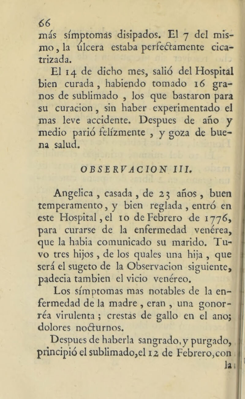más símptomás disipados. El 7 del mis- mo , la úlcera estaba perfectamente cica- trizada. El 14 de dicho mes, salió del Hospital bien curada , habiendo tomado 16 gra- nos de sublimado , los que bastaron para su curación , sin haber experimentado el mas leve accidente. Después de año y medio parió felizmente , y goza de bue- na salud. OBSERVACION III. Angelica , casada , de 23 años , buen temperamento, y bien reglada , entró en este Hospital, el 10 de Febrero de 1776, para curarse de la enfermedad venérea, que la habia comunicado su marido. Tu- vo tres hijos , de los quales una hija , que será el sugeto de la Observación siguiente, padecía también el vicio venéreo. Los símptomás mas notables de la en- fermedad de la madre , eran , una gonor- réa virulenta ; crestas de gallo en el ano; dolores noéturnos. Después de haberla sangrado,y purgado, principió el sublimado,el 12 de Febrero,con lai