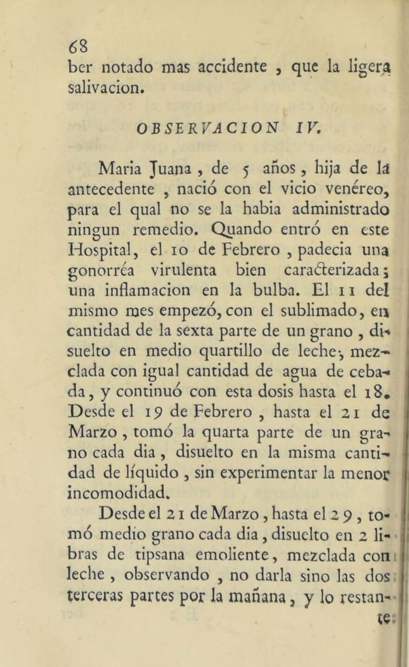 ber notado mas accidente , que la ligera salivación. OBSERVACION IV. María Juana , de 5 años, hija de lá antecedente , nació con el vicio venéreo, para el qual no se la había administrado ningún remedio. Quando entró en este Hospital, el 10 de Febrero , padecia una gonorrea virulenta bien cara&erizada; una inflamación en la bulba. El 11 del mismo raes empezó, con el sublimado, en cantidad de la sexta parte de un grano , di*» suelto en medio quartillo de leche-, mez- clada con igual cantidad de agua de ceba- da, y continuó con esta dosis hasta el 18. Desde el 19 de Febrero , hasta el 21 de Marzo , tomó la quarta parte de un gra- no cada dia , disuelto en la misma canti- dad de líquido , sin experimentar la menor incomodidad. Desde el 21 de Marzo, hasta el 2 9 , to- mó medio grano cada dia , disuclto en 2 li- bras de tipsana emoliente, mezclada con leche , observando , no darla sino las dos terceras partes por la mañana, y lo restan-