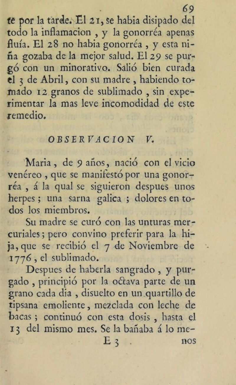 te por la tarde* El 2i, Se había disipado del todo la inflamación , y la gonorrea apenas fluía. El 28 no habia gonorrea , y esta ni- ña gozaba de la mejor salud. El 29 se pur- go con un minorativo. Salió bien curada el 3 de Abril, con su madre , habiendo to- mado 12 granos de sublimado , sin expe- rimentar la mas leve incomodidad de este remedio. OBSER VA C 10 N V. Maria , de 9 años, nació con el vicio venéreo , que se manifestó por una gonor- rea , á la qual se siguieron después unos herpes; una sarna galica ; dolores en to- dos los miembros. Su madre se curó con las unturas mer- curiales ; pero convino preferir para la hi- ja, que se recibió el 7 de Noviembre de 1776 , el sublimado. Después de haberla sangrado , y pur- gado , principió por la oétava parte de un grano cada dia , disuelto en un.quartillo de tipsana emoliente, mezclada con leche de bacas ; continuó con esta dosis , hasta el 13 del mismo mes. Se la bañaba á lo me- E 3 nos