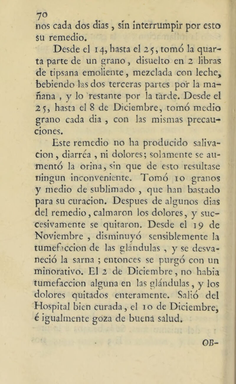 nos cada dos días, sin interrumpir por esto su remedio. Desde el 14, hasta el 25, tomó la quar- ta parte de un grano, disuelto en 2 libras de tipsana emoliente, mezclada con leche, bebiendo ks dos terceras partes por la ma- ñana , y lo restante por la tarde. Desde el 25, hasta el 8 de Diciembre, tomó medio grano cada dia , con las mismas precau- ciones. Este remedio no ha producido saliva- ción , diarrea , ni dolores; solamente se au- mentó la orina, sin que de esto resultase ningún inconveniente. Tomó 10 granos y medio de sublimado , que han bastado para su curación. Después de algunos dias del remedio, calmaron los dolores, y suc- cesivamente se quitaron. Desde el 19 de Noviembre , disminuyó sensiblemente la tumefacción de las glándulas , y se desva- neció la sarna ; entonces se purgó con un minorativo. El 2 de Diciembre, no había tumefacción alguna en las glándulas, y los dolores quitados enteramente. Salió del Hospital bien curada, el 10 de Diciembre, é igualmente goza de buena salud. 0/5-
