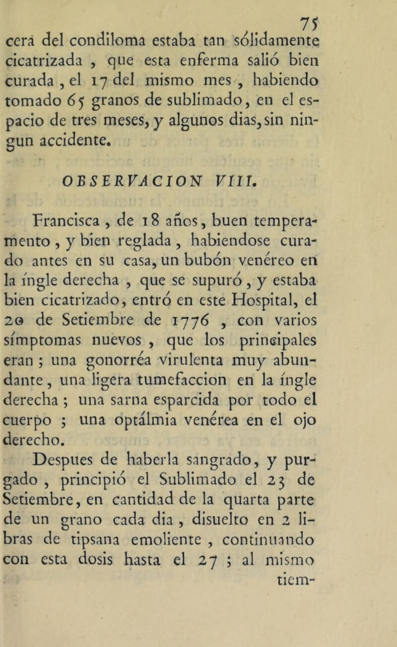 cera del condlloma estaba tan sólidamente cicatrizada , que esta enferma salió bien curada , el 17 del mismo mes, habiendo tomado 65 granos de sublimado, en el es- pacio de tres meses, y algunos dias, sin nin- gún accidente. OBSERVACION VIII. Francisca , de 18 años, buen tempera- mento , y bien reglada , habiéndose cura- do antes en su casa, un bubón venéreo en la ingle derecha , que se supuró, y estaba bien cicatrizado, entró en este Hospital, el 20 de Setiembre de 1776 , con varios símptomas nuevos , que los principales eran ; una gonorrea virulenta muy abun- dante , una ligera tumefacción en la ingle derecha ; una sarna esparcida por todo el cuerpo ; una optálmia venérea en el ojo derecho. Después de haberla sangrado, y pur- gado , principió el Sublimado el 23 de Setiembre, en cantidad de la quarta parte de un grano cada dia , disuelto en 2 li- bras de tipsana emoliente , continuando con esta dosis hasta el 27 ; al mismo tiem-