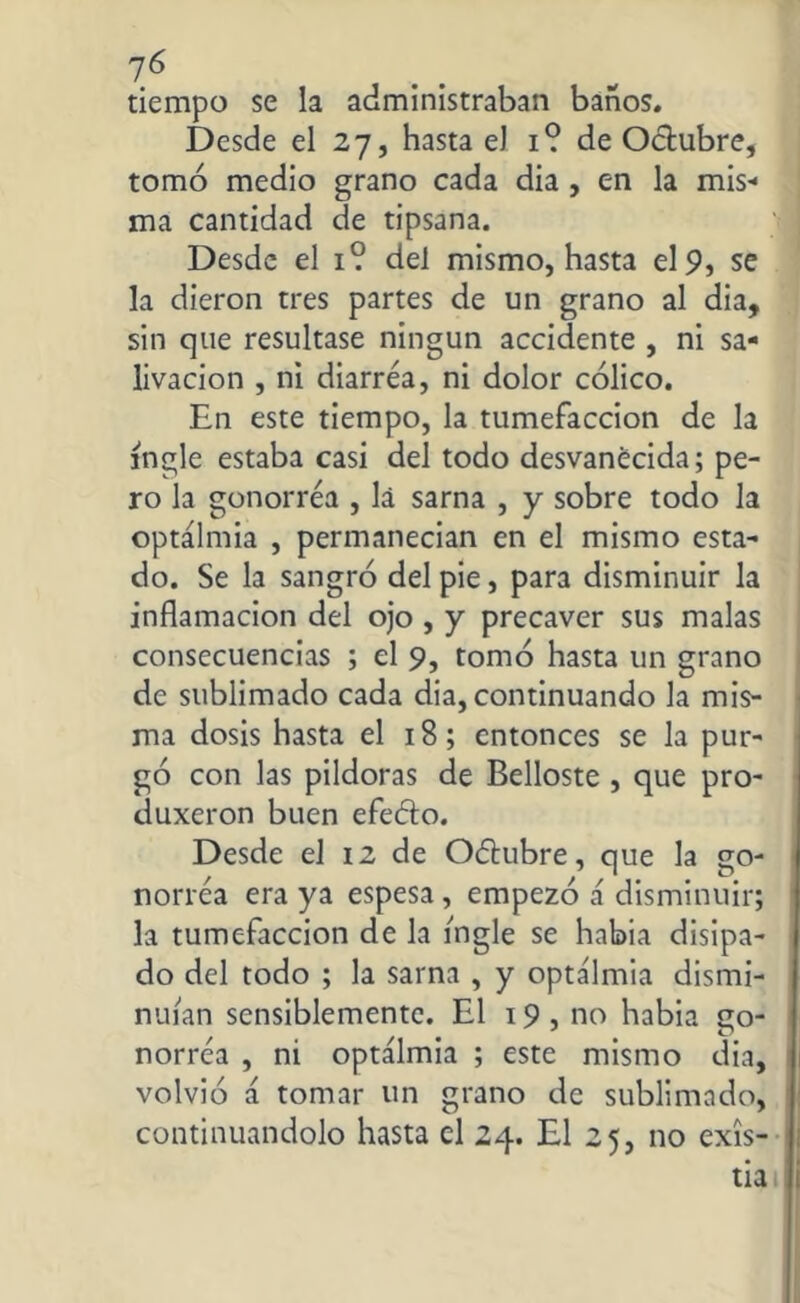 7Ó tiempo se la administraban baños. Desde el 27, hasta eJ 1? de Octubre, tomó medio grano cada dia , en la mis-* ma cantidad de tipsana. Desde el 1? del mismo, hasta el9> se la dieron tres partes de un grano al dia, sin que resultase ningún accidente , ni sa- livación , ni diarrea, ni dolor cólico. En este tiempo, la tumefacción de la ingle estaba casi del todo desvanecida; pe- ro la gonorrea , lá sarna , y sobre todo la optálmia , permanecían en el mismo esta- do. Se la sangró del pie, para disminuir la inflamación del ojo , y precaver sus malas consecuencias ; el 9, tomó hasta un grano de sublimado cada dia, continuando la mis- ma dosis hasta el 18; entonces se la pur- gó con las pildoras de Belloste , que pro- duxeron buen efeóto. Desde el 12 de Odtubre, que la go- norrea era ya espesa, empezó á disminuir; la tumefacción de la ingle se había disipa- do del todo ; la sarna , y optálmia dismi- nuían sensiblemente. El 19 , no habia go- norrea , ni optálmia ; este mismo dia, volvió á tomar un grano de sublimado, continuándolo hasta el 24. El 25, no exis- tía