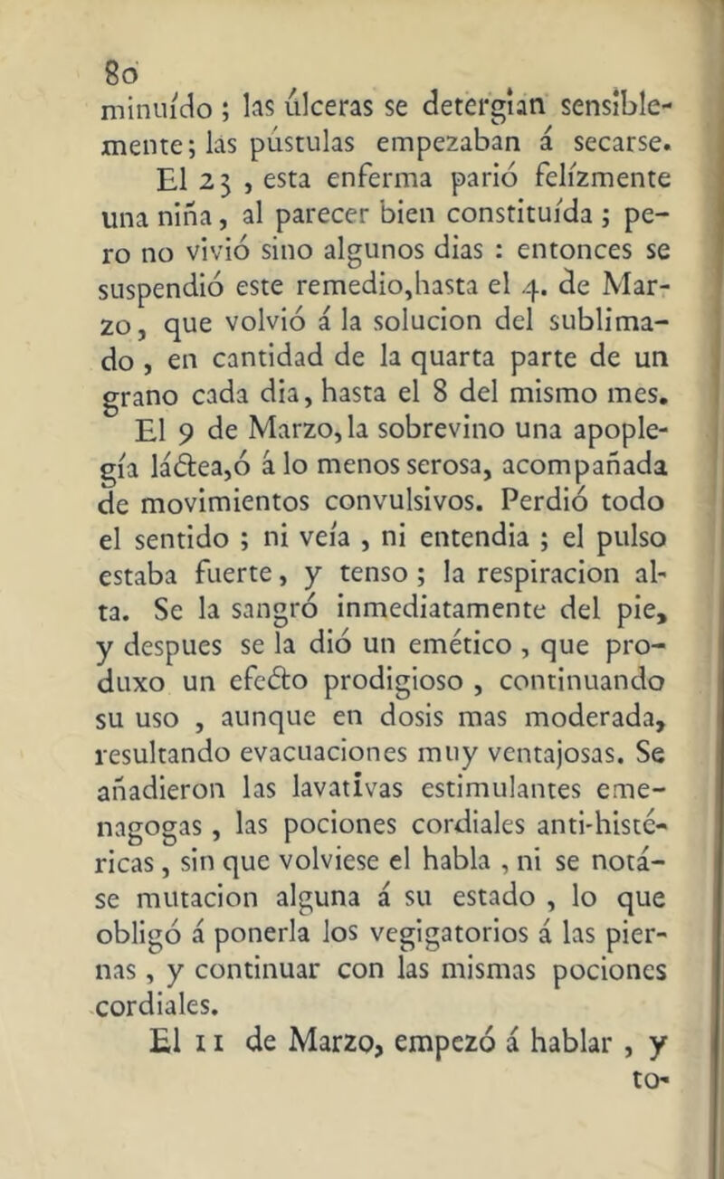 8ó minuído ; las úlceras se detergían sensible- mente; las pústulas empezaban á secarse. El 23 , esta enferma parió felizmente una niña, al parecer bien constituida ; pe- ro no vivió sino algunos dias : entonces se suspendió este remedio,hasta el 4. de Mar- zo, que volvió á la solución del sublima- do , en cantidad de la quarta parte de un grano cada dia, hasta el 8 del mismo mes. El 9 de Marzo, la sobrevino una apople- gía ladea,ó á lo menos serosa, acompañada de movimientos convulsivos. Perdió todo el sentido ; ni veía , ni entendia ; el pulso estaba fuerte, y tenso ; la respiración al- ta. Se la sangró inmediatamente del pie, y después se la dió un emético , que pro- duxo un efedo prodigioso , continuando su uso , aunque en dosis mas moderada, resultando evacuaciones muy ventajosas. Se añadieron las lavativas estimulantes eme- nagogas, las pociones cordiales anti-histc- ricas, sin que volviese el habla , ni se nota- se mutación alguna á su estado , lo que obligó á ponerla los vegigatorios á las pier- nas , y continuar con las mismas pociones cordiales. El 11 de Marzo, empezó á hablar , y to-