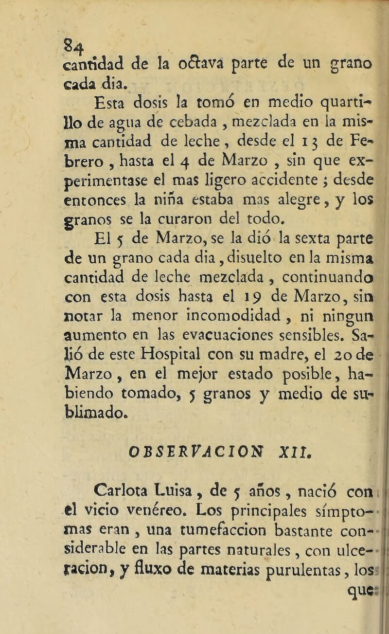 cantidad de la o&ava parte de un grano cada dia. Esta dosis la tomó en medio quarti- 11o de agua de cebada , mezclada en la mis- ma cantidad de leche, desde el 13 de Fe- brero , hasta el 4 de Marzo , sin que ex- perimentase el mas ligero accidente ; desde entonces la niña estaba mas alegre, y los granos se la curaron del todo. El 5 de Marzo, se la dio la sexta parte de un grano cada dia , disuelto en la misma cantidad de leche mezclada , continuando con esta dosis hasta el 19 de Marzo, sin notar la menor incomodidad , ni ningún aumento en las evacuaciones sensibles. Sa- lió de este Hospital con su madre, el 20 de Marzo, en el mejor estado posible, ha- biendo tomado, 5 granos y medio de su- blimado. OBSERVACION XII. Carlota Luisa, de 5 años, nació con el vicio venéreo. Los principales símpto- mas eran , una tumefacción bastante con- siderable en las partes naturales, con ulce- ración, y fluxo de materias purulentas, los que