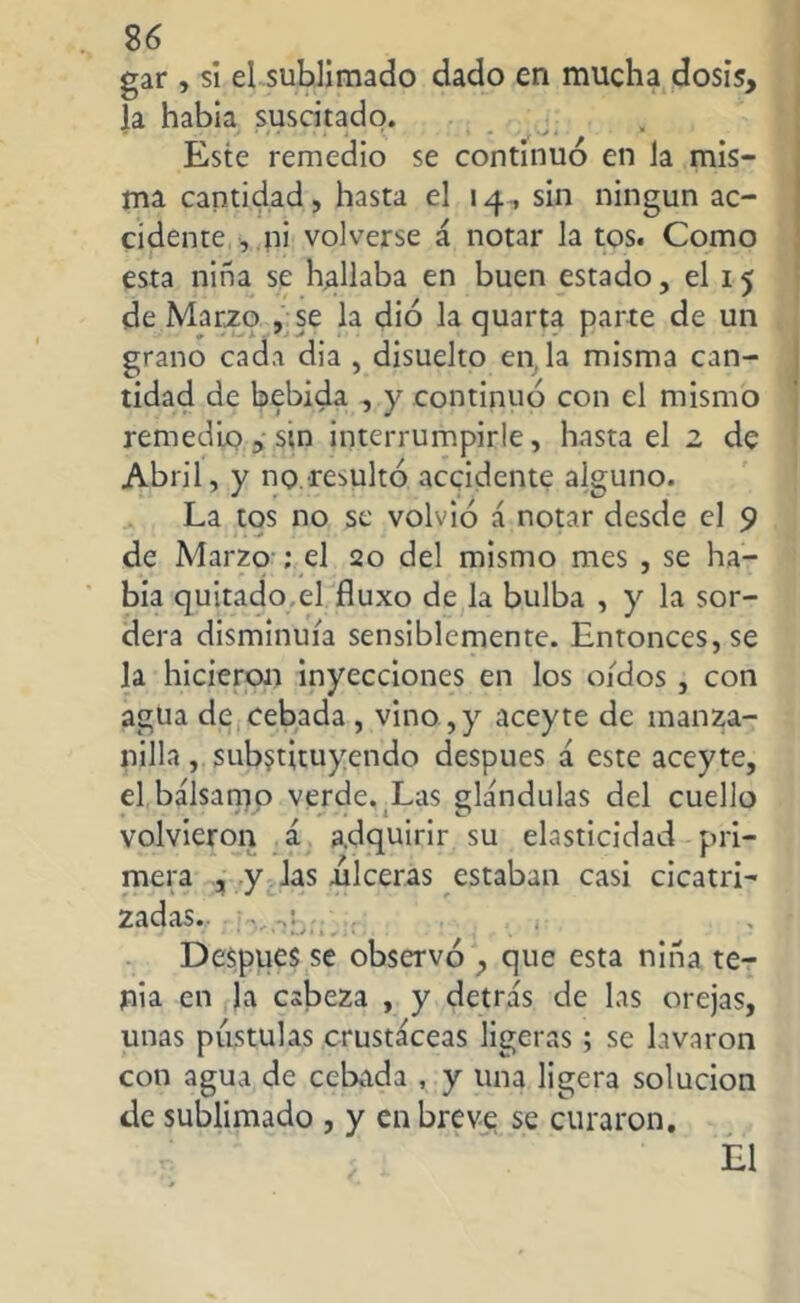 gar , si el sublimado dado en mucha dosis, la habia suscitado. Este remedio se continuó en la mis- ma cantidad, hasta el 14, sin ningún ac- cidente , ni volverse á notar la tos. Como esta niña se hallaba en buen estado, el 15 de Marzo , se la dio la quarta parte de un grano cada dia , disuelto en la misma can- tidad de bebida , y continuó con el mismo remedio, sin interrumpirle, hasta el 2 de Abril, y no remito accidente alguno. La tos no se volvió á notar desde el 9 de Marzo ; el 20 del mismo mes , se ha- bía quitado,el fluxo de la bulba , y la sor- dera disminuía sensiblemente. Entonces, se la hicieron inyecciones en los oídos , con agua de cebada , vino, y aceyte de manza- nilla , substituyendo después á este aceyte, el bálsamo verde. Las glándulas del cuello volvieron á adquirir su elasticidad pri- mera , y las ulceras estaban casi cicatri- zadas.. Después se observó , que esta niña te- nia en la cabeza , y detrás de las orejas, unas pústulas crustáceas ligeras; se lavaron con agua de cebada , y una ligera solución de sublimado , y en breve se curaron. El