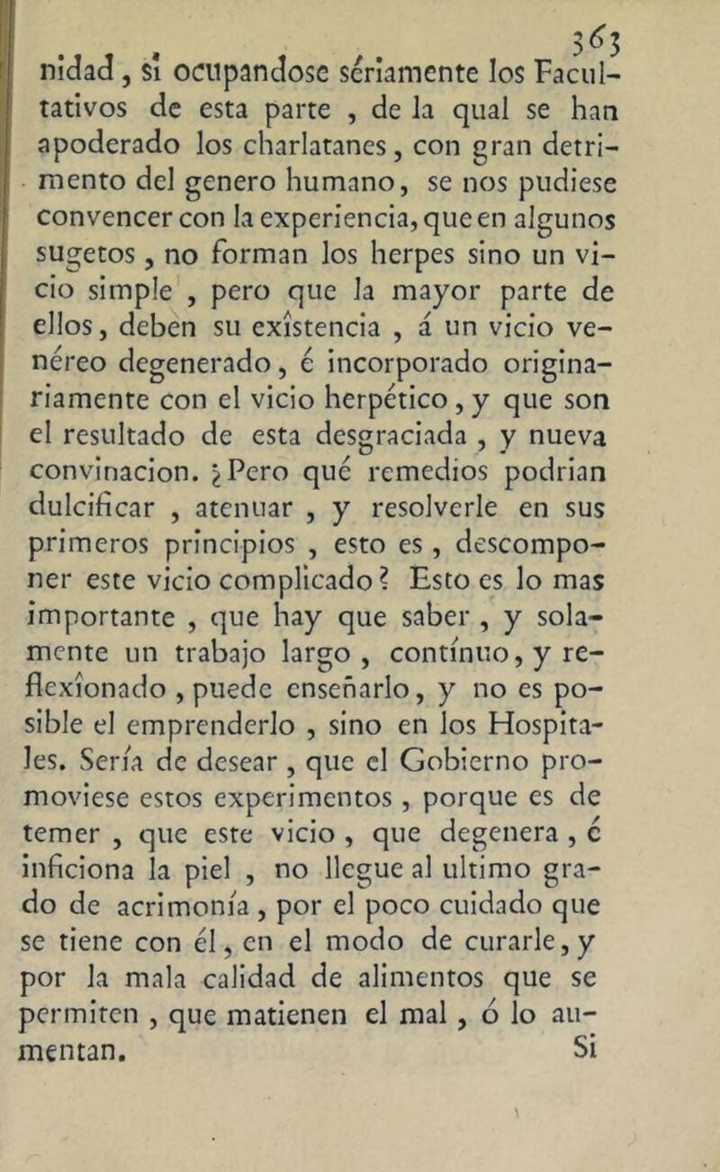 nidad, si ocupándose seriamente los Facul- tativos de esta parte , de la qual se han apoderado los charlatanes, con gran detri- mento del genero humano, se nos pudiese convencer con la experiencia, que en algunos sugetos, no forman los herpes sino un vi- cio simple , pero que la mayor parte de ellos, deben su existencia , á un vicio ve- néreo degenerado, é incorporado origina- riamente con el vicio herpético , y que son el resultado de esta desgraciada , y nueva convinacion. ¿Pero que remedios podrian dulcificar , atenuar , y resolverle en sus primeros principios , esto es, descompo- ner este vicio complicado? Esto es lo mas importante , que hay que saber , y sola- mente un trabajo largo, continuo, y re- flexionado , puede enseñarlo, y no es po- sible el emprenderlo , sino en los Hospita- les. Seria de desear , que el Gobierno pro- moviese estos experimentos , porque es de temer , que este vicio , que degenera , c inficiona la piel , no llegue al ultimo gra- do de acrimonia , por el poco cuidado que se tiene con él, en el modo de curarle, y por la mala calidad de alimentos que se permiten , que matienen el mal , ó lo au- mentan. Si \