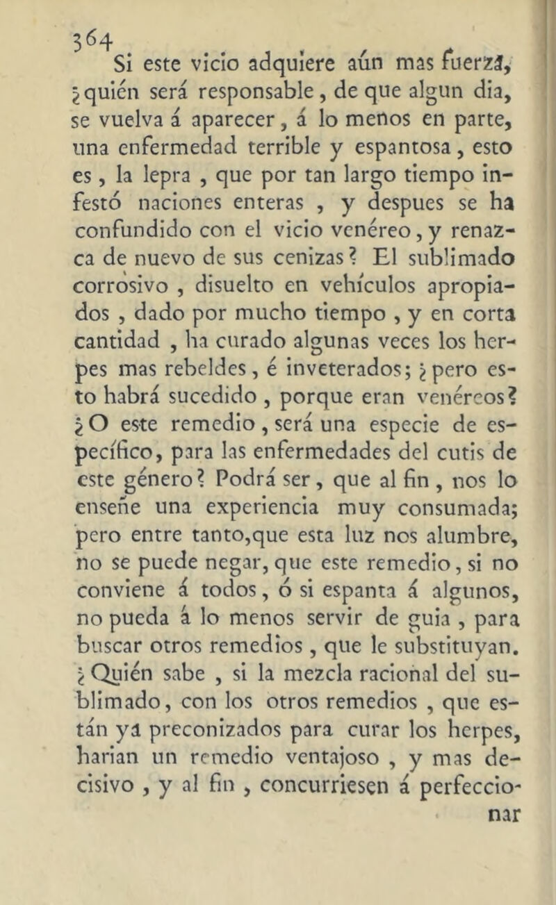Si este vicio adquiere aún mas fuerza, lquién será responsable, de que algún dia, se vuelva á aparecer, á lo menos en parte, una enfermedad terrible y espantosa, esto es, la lepra , que por tan largo tiempo in- festó naciones enteras , y después se ha confundido con el vicio venéreo, y renaz- ca de nuevo de sus cenizas? El sublimado corrosivo , disuelto en vehículos apropia- dos , dado por mucho tiempo , y en corta cantidad , ha curado algunas veces los her- pes mas rebeldes, é inveterados; ¿pero es- to habrá sucedido , porque eran venéreos? ¿ O este remedio , será una especie de es- pecífico, para las enfermedades del cutis de este género? Podrá ser, que al fin , nos lo ensene una experiencia muy consumada; pero entre tanto,que esta luz nos alumbre, no se puede negar, que este remedio, si no conviene á todos, ó si espanta á algunos, no pueda á lo menos servir de guia , para buscar otros remedios, que le substituyan. ¿ Quién sabe , si la mezcla racional del su- blimado, con los otros remedios , que es- tán ya preconizados para curar los herpes, harian un remedio ventajoso , y mas de- cisivo , y al fin , concurriesen á perfeccio-