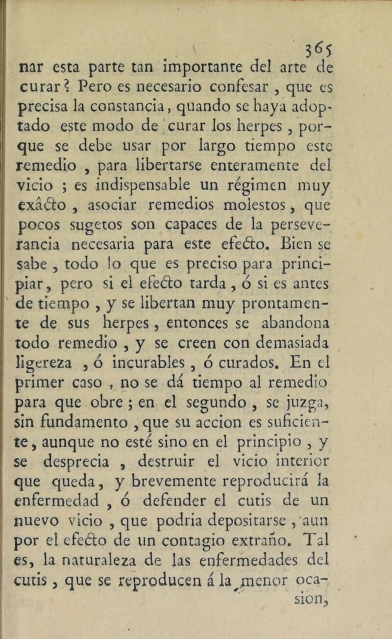 3«5 mr esta parte tan importante del arte de curar? Pero es necesario confesar , que es precisa la constancia, quando se haya adop- tado este modo de curar los herpes , por- que se debe usar por largo tiempo este remedio , para libertarse enteramente del vicio ; es indispensable un régimen muy exádto , asociar remedios molestos, que pocos sugetos son capaces de la perseve- rancia necesaria para este efeéto. Bien se sabe , todo lo que es preciso para princi- piar, pero si el efeéto tarda, ó si es antes de tiempo , y se libertan muy prontamen- te de sus herpes , entonces se abandona todo remedio , y se creen con demasiada ligereza , 6 incurables , ó curados. En el primer caso , no se da tiempo al remedio para que obre ; en el segundo , se juzga, sin fundamento , que su acción es suficien- te , aunque no esté sino en el principio , y se desprecia , destruir el vicio interior que queda, y brevemente reproducirá la enfermedad , ó defender el cutis de un nuevo vicio , que podría depositarse , aun por el efeéto de un contagio extraño. Tal es, la naturaleza de las enfermedades del cutis, que se reproducen ála^.menor oca-