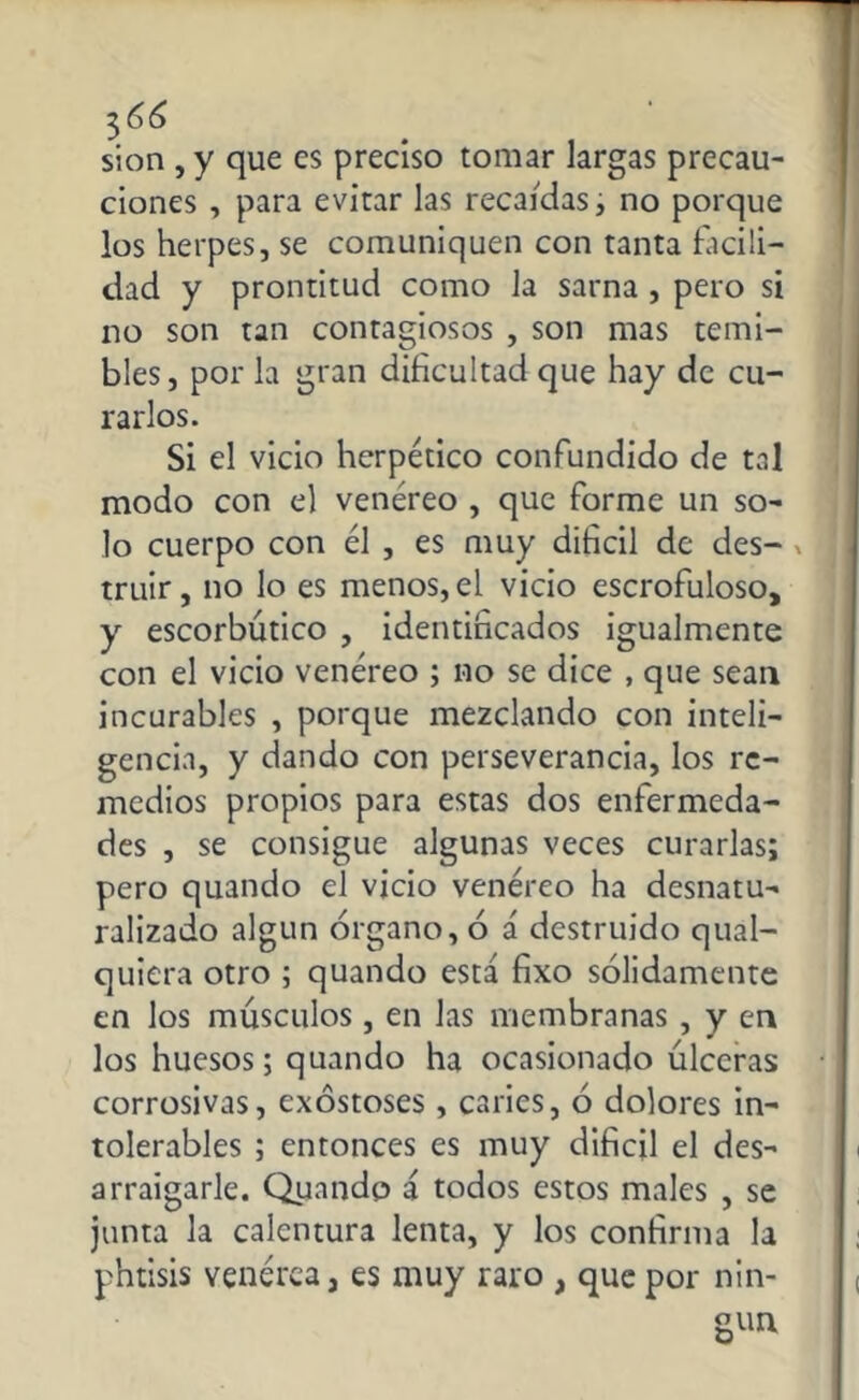 3¡,66 sion , y que es preciso tomar largas precau- ciones , para evitar las recaídas, no porque los herpes, se comuniquen con tanta facili- dad y prontitud como la sarna , pero si no son tan contagiosos , son mas temi- bles, por la gran dificultad que hay de cu- rarlos. Si el vicio herpético confundido de tal modo con el venéreo , que forme un so- lo cuerpo con él , es muy difícil de des- v truir, no lo es menos, el vicio escrofuloso, y escorbútico , identificados igualmente con el vicio venéreo ; no se dice , que sean incurables , porque mezclando con inteli- gencia, y dando con perseverancia, los re- medios propios para estas dos enfermeda- des , se consigue algunas veces curarlas; pero quando el vicio venéreo ha desnatu- ralizado algún órgano, ó á destruido qual- quiera otro ; quando está fixo sólidamente en los músculos, en las membranas , y en los huesos; quando ha ocasionado úlceras corrosivas, exostoses, caries, ó dolores in- tolerables ; entonces es muy difícil el des- arraigarle. Quando á todos estos males , se junta la calentura lenta, y los confirma la phtisis venérea, es muy raro , que por nin-