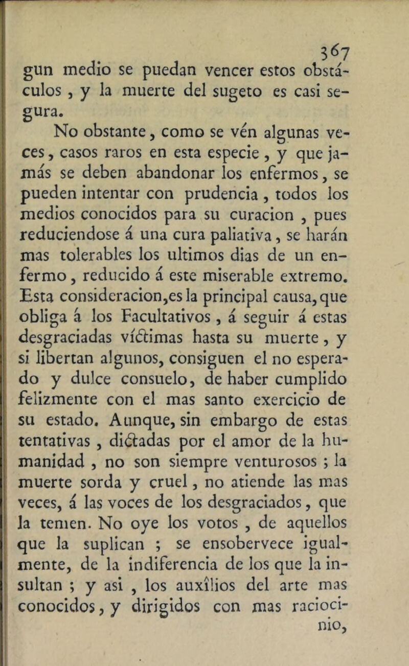 , 3«7 gun medio se puedan veneer estos obstá- culos , y la muerte del sugeto es casi se- gura. No obstante, como se ven algunas ve- ces , casos raros en esta especie , y que ja- más se deben abandonar los enfermos, se pueden intentar con prudencia , todos los medios conocidos para su curación , pues reduciéndose á una cura paliativa, se harán mas tolerables los últimos dias de un en- fermo , reducido á este miserable extremo. Esta consideraciones la principal causa, que obliga á los Facultativos, á seguir á estas desgraciadas víctimas hasta su muerte, y si libertan algunos, consiguen el no espera- do y dulce consuelo, de haber cumplido felizmente con el mas santo exercicio de su estado. Aunque, sin embargo de estas tentativas , dióhdas por el amor de la hu- manidad , no son siempre venturosos ; la muerte sorda y cruel, no atiende las mas veces, á las voces de los desgraciados, que la temen. No oye los votos , de aquellos que la suplican ; se ensobervece igual- mente, de la indiferencia de los que la in- sultan ; y asi , los auxilios del arte mas conocidos, y dirigidos con mas racioci- nio,
