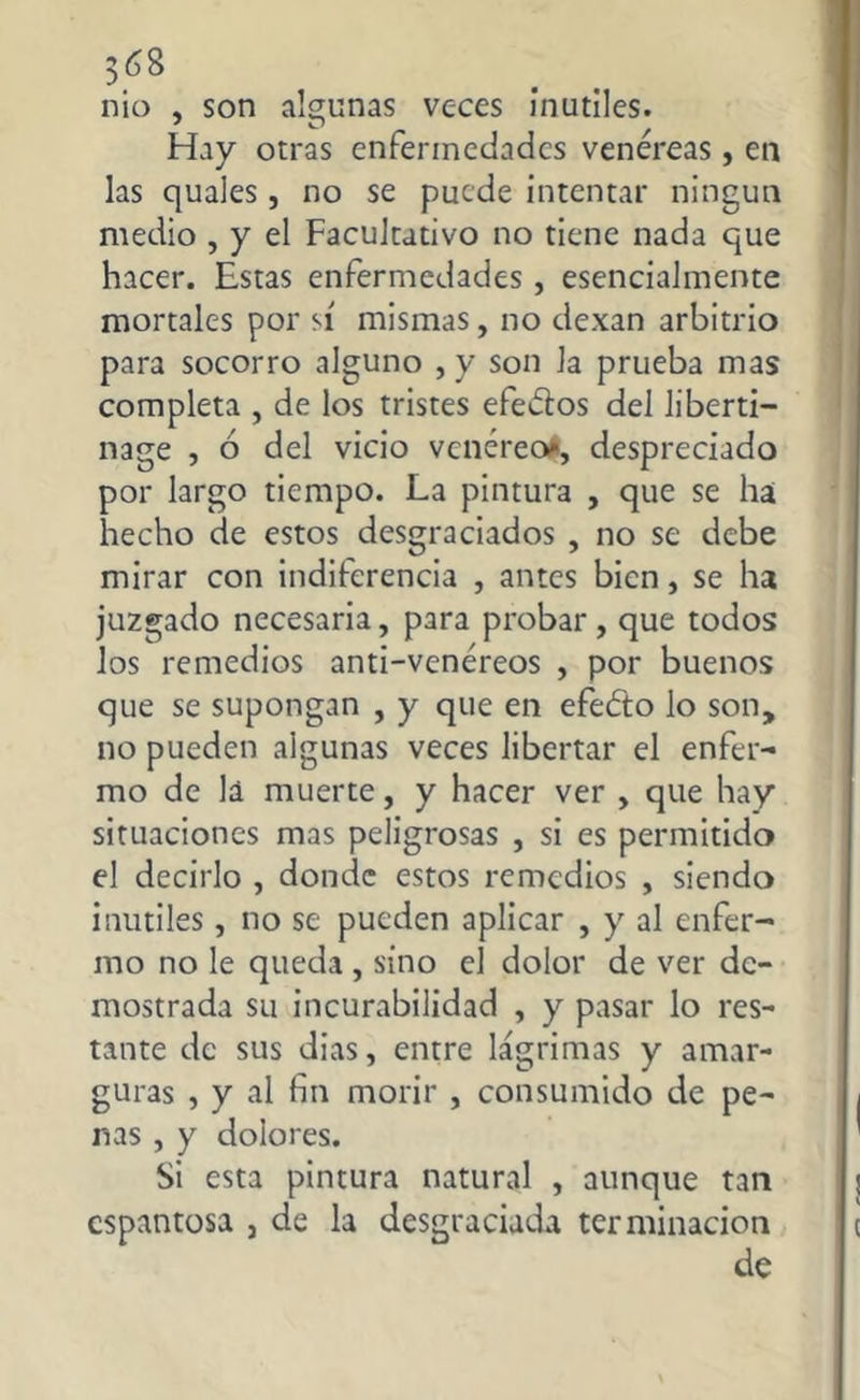 nio , son algunas veces inútiles. Hay otras enfermedades venéreas, en las quales, no se puede intentar ningún medio , y el Facultativo no tiene nada que hacer. Estas enfermedades, esencialmente mortales por sí mismas, no dexan arbitrio para socorro alguno , y son la prueba mas completa , de los tristes efectos del liberti- nage , ó del vicio venéreo*, despreciado por largo tiempo. La pintura , que se ha hecho de estos desgraciados , no se debe mirar con indiferencia , antes bien, se ha juzgado necesaria, para probar, que todos los remedios anti-venéreos , por buenos que se supongan , y que en efeéto lo son, no pueden algunas veces libertar el enfer- mo de la muerte, y hacer ver , que hay situaciones mas peligrosas , si es permitido el decirlo , donde estos remedios , siendo inútiles, no se pueden aplicar , y al enfer- mo no le queda , sino el dolor de ver de- mostrada su incurabilidad , y pasar lo res- tante de sus dias, entre lágrimas y amar- guras , y al fin morir , consumido de pe- nas , y dolores. Si esta pintura natural , aunque tan espantosa , de la desgraciada terminación de