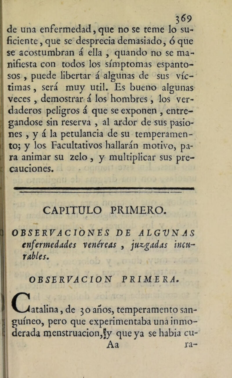 3^9 de una enfermedad, que no se teme lo su- ficiente , que se desprecia demasiado, ó que se acostumbran á ella , quando no se ma- nifiesta con todos los símptomas espanto- sos , puede libertar á algunas de sus víc- timas , será muy útil. Es bueno algunas veces , demostrar á los hombres, los ver- daderos peligros á que se exponen , entre- gándose sin reserva , al ardor de sus pasio- nes , y á la petulancia de su temperamen- to; y los Facultativos hallarán motivo, pa- ra animar su zelo , y multiplicar sus pre- cauciones. CAPITULO PRIMERO. OBSERVACIONES DE ALGVNAS enfermedades vene'reas , juagadas incu- rables. OBSERVACION PRIMERA. 0>< atalina, de 30 anos, temperamento san- guíneo, pero que experimentaba una inmo- derada menstruación,Sy que ya se había cu- Aa ra-