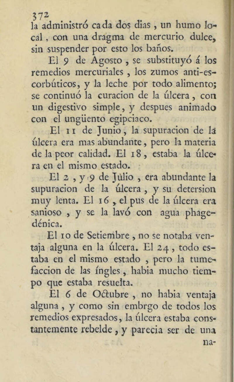la administró cada dos dias , un humo lo- cal , con una dragma de mercurio dulce, sin suspender por esto los baños. El 9 de Agosto , se substituyó á los remedios mercuriales , los zumos anti-es- corbúticos, y la leche por todo alimento; se continuó la curación de la ulcera, con un digestivo simple, y después animado con el ungüento egipciaco. El ii de Junio, la supuración de lá úlcera era mas abundante, pero la materia de la peor calidad. El 18 , estaba la úlce- ra en el mismo estado. El 2 , y 9 de Julio , era abundante la supuración de la úlcera , y su detersión muy lenta. El 16 , el pus de la úlcera era sanioso , y se la lavó con agua phage- 1 / • ID demca. El io de Setiembre , no se notaba ven- taja alguna en la úlcera. El 24 , todo es- taba en el mismo estado , pero la tume- facción de las ingles, habia mucho tiem- po que estaba resuelta. El 6 de Octubre , no habia ventaja alguna , y como sin embrgo de todos los remedios expresados, la úlcera estaba cons- tantemente rebelde , y parecía ser de una 11a-
