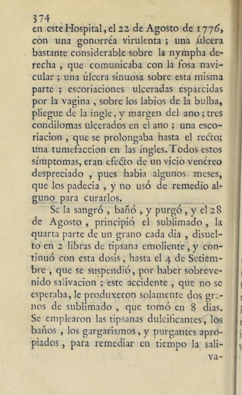 en este Hospital, el 22 de Agosto de 1776, con una gonorrea virulenta ; una ulcera bastante considerable sobre la nympha de- recha , que comunicaba con la fosa navi- cular ; una úlcera sinuosa sobre esta misma parte ; escoriaciones ulceradas esparcidas por la vagina , sobre los labios de la bulba, pliegue de la ingle, y margen del ano ; tres condilomas ulcerados en el ano ; una esco- riación , que se prolongaba hasta el redro; una tumefacción en las ingles. Todos estos simptomas, eran efedro de un vicio venéreo despreciado , pues habia algunos meses, que los padecia , y no usó de remedio al- guno para curarlos. Se la sangró , bañó , y purgó , y el 28 de Agosto , principió el sublimado , la quarta parte de un grano cada dia , disuel- to en 2 libras de tipsana emoliente, y con- tinuó con esta dosis, hasta el 4 de Setiem- bre , que se suspendió, por haber sobreve- nido salivación ; este accidente , que no se esperaba, le produxeron solamente dos gra- nos de sublimado , que tomó en 8 dias. Se emplearon las tipsanas dulcificantes, los baños , los gargarismos, y purgantes apro- piados , para remediar en tiempo la sali- va-