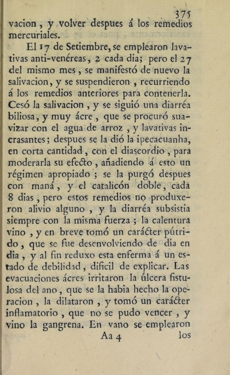 vacion , y volver después á los remedios mercuriales. El 17 de Setiembre, se emplearon lava- tivas anti-venéreas, 2 cada día; pero el 27 del mismo mes, se manifestó de nuevo la salivación, y se suspendieron , recurriendo á los remedios anteriores para contenerla. Cesó la salivación , y se siguió una diarrea biliosa, y muy acre , que se procuró sua- vizar con el agua de arroz , y lavativas in- cesantes; después se la dio la ipecacuanha, en corta cantidad, con el diascordio , para moderarla su efeéto , añadiendo á esto un régimen apropiado ; se la purgó después con maná, y el catalicón doble, cada 8 dias , pero estos remedios no produxe- ron alivio alguno , y la diarréa subsistía siempre con la misma fuerza ; la calentura vino , y en breve tomó un caráóter pútri- do , que se fue desenvolviendo de dia en dia , y al fin reduxo esta enferma á un es- tado de debilidad, difícil de explicar. Las evacuaciones acres irritaron la ulcera fistu- losa del ano, que se la había hecho la ope- ración , la dilataron , y tomó un caráéier inflamatorio , que no se pudo vencer , y vino la gangrena. En vano se emplearon Aa 4 los