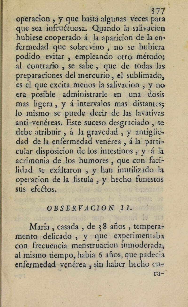 operación , y que basta algunas veces para que sea infru&uosa. Quando la salivación hubiese cooperado á la aparición de la en- fermedad que sobrevino , no se hubiera podido evitar , empleando otro método; al contrario , se sabe , que de todas las preparaciones del mercurio, el sublimado, es el que excita menos la salivación , y no era posible administrarle en una dosis mas ligera , y á intervalos mas distantes; lo mismo se puede decir de las lavativas anti-venéreas. Este suceso desgraciado , se debe atribuir , á la gravedad , y antigüe- dad de la enfermedad venérea , á la parti- cular disposición de los intestinos, y á la acrimonia de los humores , que con faci- lidad se exaltaron , y han inutilizado la operación de la fistula , y hecho funestos sus efeéios. OJBSEjRFJCION II. María , casada , de 38 años , tempera- mento delicado , y que experimentaba con frecuencia menstruación inmoderada* al mismo tiempo, había 6 años, que padecia enfermedad venérea , sin haber hecho cu- ra-