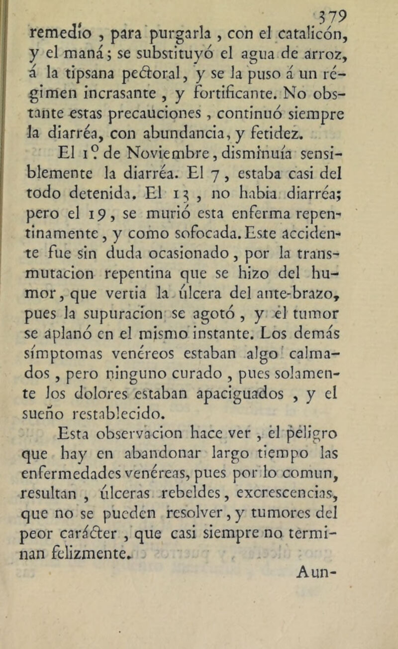 remedio , para purgarla , con el catalicón, y el maná; se substituyó el agua de arroz, á la tipsana peótoral, y se la puso á un ré- gimen incrasante , y fortificante. No obs- tante estas precauciones, continuó siempre la diarrea, con abundancia, y fetidez. El i? de Noviembre, disminuía sensi- blemente la diarrea. El 7 , estaba casi del todo detenida. El 15 , no había diarrea; pero el 19, se murió esta enferma repen- tinamente, y como sofocada. Este acciden- te fue sin duda ocasionado , por la trans- mutación repentina que se hizo del hu- mor, que vertia la ulcera del ante-brazo, pues la supuración se agotó , y el tumor se aplanó en el mismo instante. Los demás símptomas venéreos estaban algo calma- dos , pero ninguno curado , pues solamen- te los dolores estaban apaciguados , y el sueño restablecido. Esta observación hace ver , él peligro que hay en abandonar largo tiempo las enfermedades venéreas, pues por lo común, resultan, úlceras rebeldes, excrescencias, que no se pueden resolver,y tumores del peor caráóter , que casi siempre no termi- nan felizmente. Aun