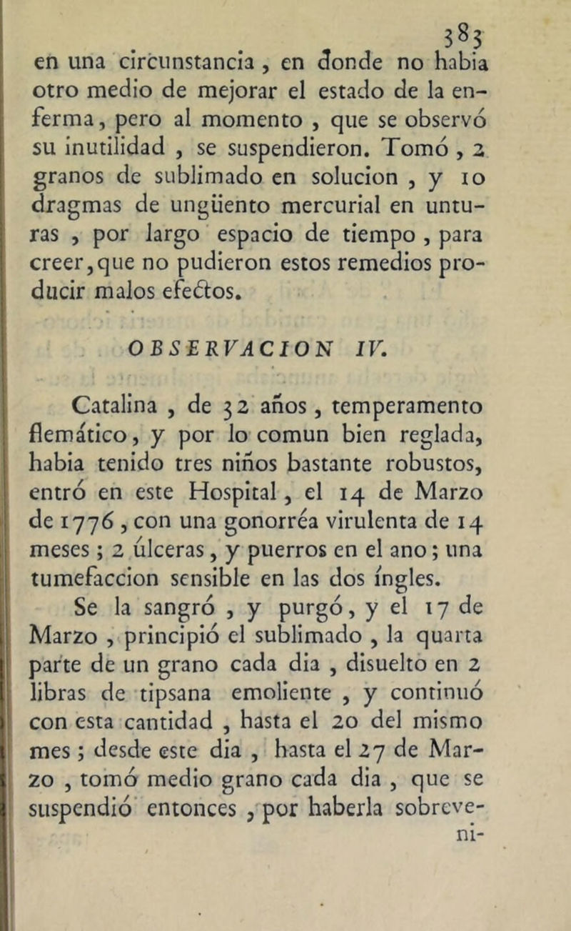 en una circunstancia , en donde no habia otro medio de mejorar el estado de la en- ferma, pero al momento , que se observó su inutilidad , se suspendieron. Tomó , 2 granos de sublimado en solución , y io dragmas de ungüento mercurial en untu- ras , por largo espacio de tiempo , para creer,que no pudieron estos remedios pro- ducir malos efeútos. OBSERVACION IV. Catalina , de 32 años, temperamento flemático, y por lo común bien reglada, habia tenido tres niños bastante robustos, entró en este Hospital, el 14 de Marzo de 1776 , con una gonorrea virulenta de 14 meses; 2 úlceras, y puerros en el ano; una tumefacción sensible en las dos ingles. Se la sangró , y purgó, y el 17 de Marzo , principió el sublimado , la quarta parte de un grano cada dia , disuelto en 2 libras de tipsana emoliente , y continuó con esta cantidad , hasta el 20 del mismo mes ; desde este dia , hasta el 27 de Mar- zo , tomó medio grano cada dia , que se suspendió entonces , por haberla sobreve-
