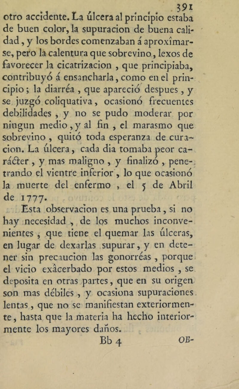 otro accidente. La úlcera al principio estaba de buen color, la supuración de buena cali- dad , y los bordes comenzaban á aproximar- se, pero la calentura que sobrevino, lexos de favorecer la cicatrización , que principiaba, contribuyó á ensancharla, como en el prin- cipio ; la diarrea , que apareció después, y se juzgó coliquativa, ocasionó frecuentes debilidades , y no se pudo moderar por ningún medio,y al fin , el marasmo que sobrevino , quitó toda esperanza de cura- ción. La úlcera, cada dia tomaba jaeor ca- rácter , y mas maligno , y finalizo , pene-, trando el vientre inferior , lo que ocasionó la muerte del enfermo , el 5 de Abril de 1777. Esta observación es una prueba, si no hay necesidad , de los muchos inconve- nientes , que tiene el quemar las úlceras, en lugar de dexarlas supurar, y en dete- ner sin precaución las gonorreas, porque el vicio exacerbado por estos medios , se deposita en otras partes, que en su origen son mas débiles , y ocasiona supuraciones lentas , que no se manifiestan exteriormen- te, hasta que la materia ha hecho interior- mente los mayores dataos.