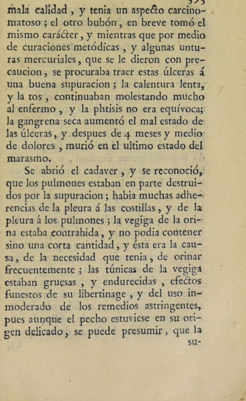 mala calidad , y tenia un áspelo carcino- matoso ; el otro bubón, en breve tomó el mismo caráóter, y mientras que por medio de curaciones metódicas , y algunas untu- ras mercuriales, que se le dieron con pre- caución , se procuraba traer estas úlceras á. una buena supuración ; la calentura lenta, y lá tos , continuaban molestando mucho al enfermo , y la phtisis no era equivoca; la gangrena seca aumentó el mal estado de las úlceras, y después de 4 meses y medio de dolores , murió en el ultimo estado del marasmo. Se abrió el cadaver , y se reconoció, que los pulmones estaban en parte destrui- dos por la supuración ; habia muchas adhe- rencias de la pleura á las costillas, y de la pleura á los pulmones; la vegiga de la ori- na estaba contrahida, y no podia contener sino una corta cantidad , y ésta era la cau- sa , de la necesidad que tenia , de orinar frecuentemente ; las túnicas de la vegigá estaban gruesas , y endurecidas , cfe&os funestos de su libertinage , y del uso in- moderado de los remedios astringentes, pues aunque el pecho estuviese en su ori- gen delicado, se puede presumir, que la