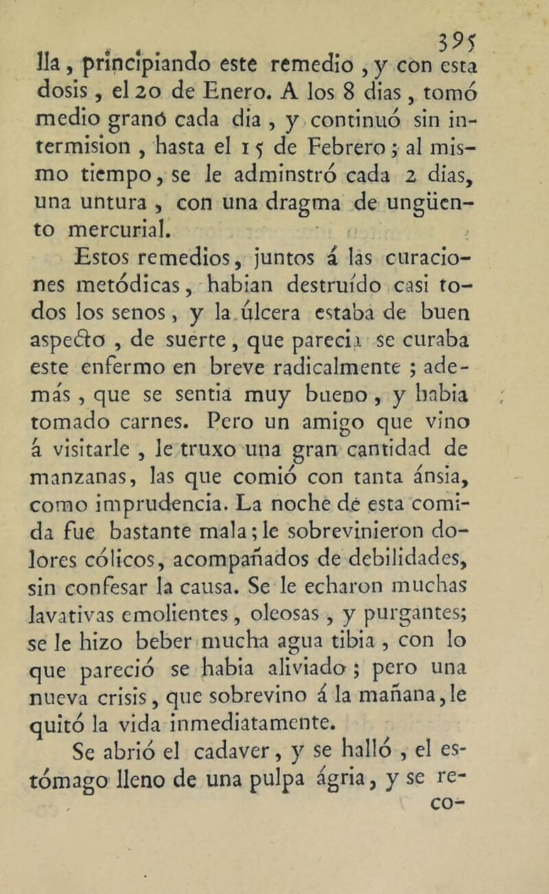 lia, principiando este remedio , y con esta dosis, el 20 de Enero. A los 8 dias, tomó medio granó cada dia , y continuó sin in- termisión , hasta el i 5 de Febrero; al mis- mo tiempo, se le adminstró cada 2 dias, una untura , con una dragma de ungüen- to mercurial. Estos remedios, juntos á las curacio- nes metódicas, habian destruido casi to- dos los senos, y la úlcera estaba de buen aspeólo , de suerte , que parecía se curaba este enfermo en breve radicalmente ; ade- más , que se scntia muy bueno , y bnbia tomado carnes. Pero un amigo que vino á visitarle , le truxo una gran cantidad de manzanas, las que comió con tanta ansia, como imprudencia. La noche de esta comi- da fue bastante mala;le sobrevinieron do- lores cólicos, acompañados de debilidades, sin confesar la causa. Se le echaron muchas lavativas emolientes, oleosas, y purgantes; se le hizo beber mucha agua tibia , con lo que pareció se habia aliviado ; pero una nueva crisis, que sobrevino á la mañana,le quitó la vida inmediatamente. Se abrió el cadaver, y se halló , el es- tómago lleno de una pulpa agria, y se re-