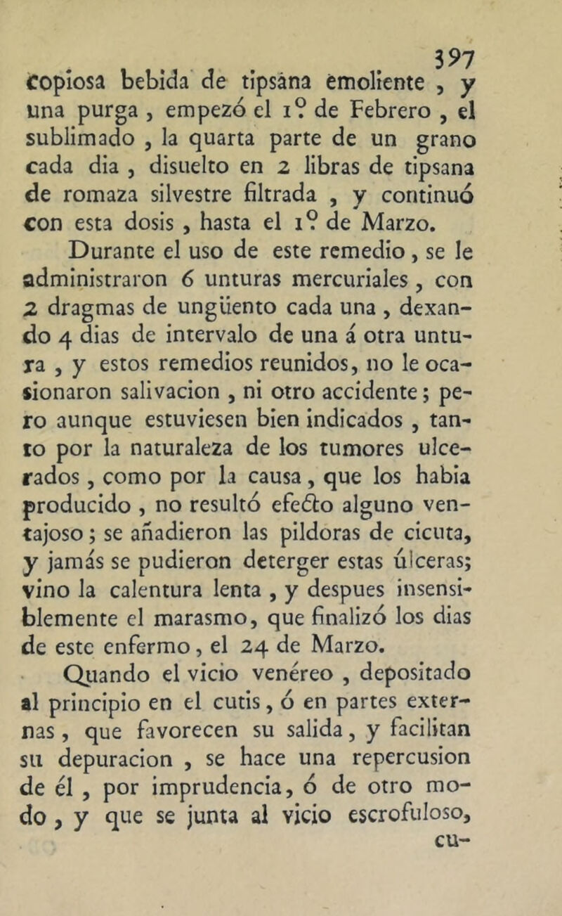 copiosa bebida de tlpsána emoliente , y una purga , empezó el i? de Febrero , el sublimado , la quarta parte de un grano cada dia , disuelto en 2 libras de tipsana de romaza silvestre filtrada , y continuó con esta dosis , hasta el 1? de Marzo. Durante el uso de este remedio , se le administraron 6 unturas mercuriales , con 2 dragmas de ungüento cada una , dexan- do 4 dias de intervalo de una á otra untu- ra , y estos remedios reunidos, no le oca- sionaron salivación , ni otro accidente; pe- ro aunque estuviesen bien indicados , tan- to por la naturaleza de los tumores ulce- rados , como por la causa, que los había producido , no resultó efeéto alguno ven- tajoso ; se añadieron las pildoras de cicuta, y jamás se pudieron deterger estas ulceras; vino la calentura lenta , y después insensi- blemente el marasmo, que finalizó los dias de este enfermo, el 24 de Marzo. Quando el vicio venéreo , depositado al principio en el cutis, ó en partes exter- nas, que favorecen su salida, y facilitan su depuración , se hace una repercusión de él , por imprudencia, ó de otro mo- do, y que se junta al vicio escrofuloso, cu-