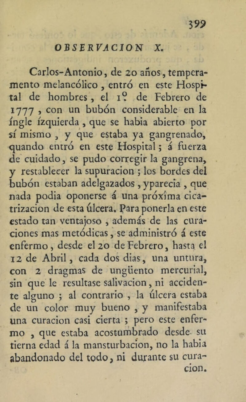 3 99 OBSERVACION X. Carlos-Antonio, de 20 años, tempera- mento melancólico , entró en este Hospi- tal de hombres , el 1° de Febrero de 1777 , con un bubón considerable en la ingle izquierda , que se había abierto por sí mismo , y que estaba ya gangrenado, quando entró en este Hospital; á fuerza de cuidado , se pudo corregir la gangrena, y restablecer la supuración ; los bordes del bubón estaban adelgazados , yparecia , que nada podia oponerse á una próxima cica- trización de esta úlcera. Para ponerla en este estado tan ventajoso , además de las cura- ciones mas metódicas, se administró á este enfermo, desde el 20 de Febrero, hasta el 12 de Abril, cada dos dias, una untura, con 2 dragmas de ungüento mercurial, sin que le resultase salivación, ni acciden- te alguno ; al contrario , la úlcera estaba de un color muy bueno , y manifestaba una curación casi cierta ; pero este enfer- mo , que estaba acostumbrado desde su tierna edad á la mansturbacion, no la habia abandonado del todo, ni durante su cura- ción.