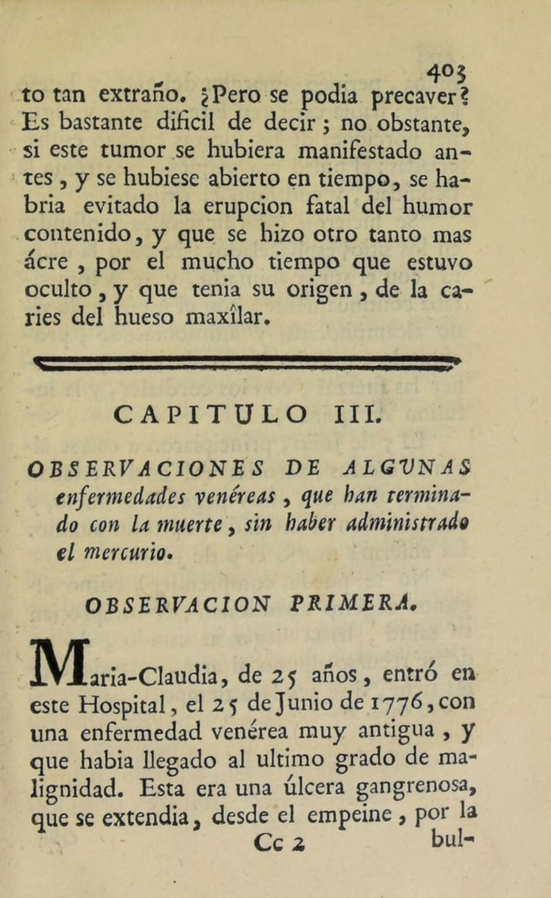 4o 3 to tan extraño. ¿Pero se podía precaver? Es bastante difícil de decir ; no obstante, si este tumor se hubiera manifestado an- tes , y se hubiese abierto en tiempo, se ha- bría evitado la erupción fatal del humor contenido, y que se hizo otro tanto mas acre , por el mucho tiempo que estuvo oculto , y que tenia su origen , de la ca- ries del hueso maxilar. V ' . - ■ ■■i.SiM.T» CAPITULO III. OBSERVACION!S DE ALGVNAS enfermedades venéreas, que ban termina- do con la muerte, sin haber administrado el mercurio. OBSERVACION PRIMERA. M aria-Claudia, de 25 años, entró en este Hospital, el 25 de Junio de 1776, con una enfermedad venérea muy antigua , y que había llegado al ultimo grado de ma- lignidad. Esta era una úlcera gangrenosa, que se extendía, desde el empeine , por la Ce 2 bul-