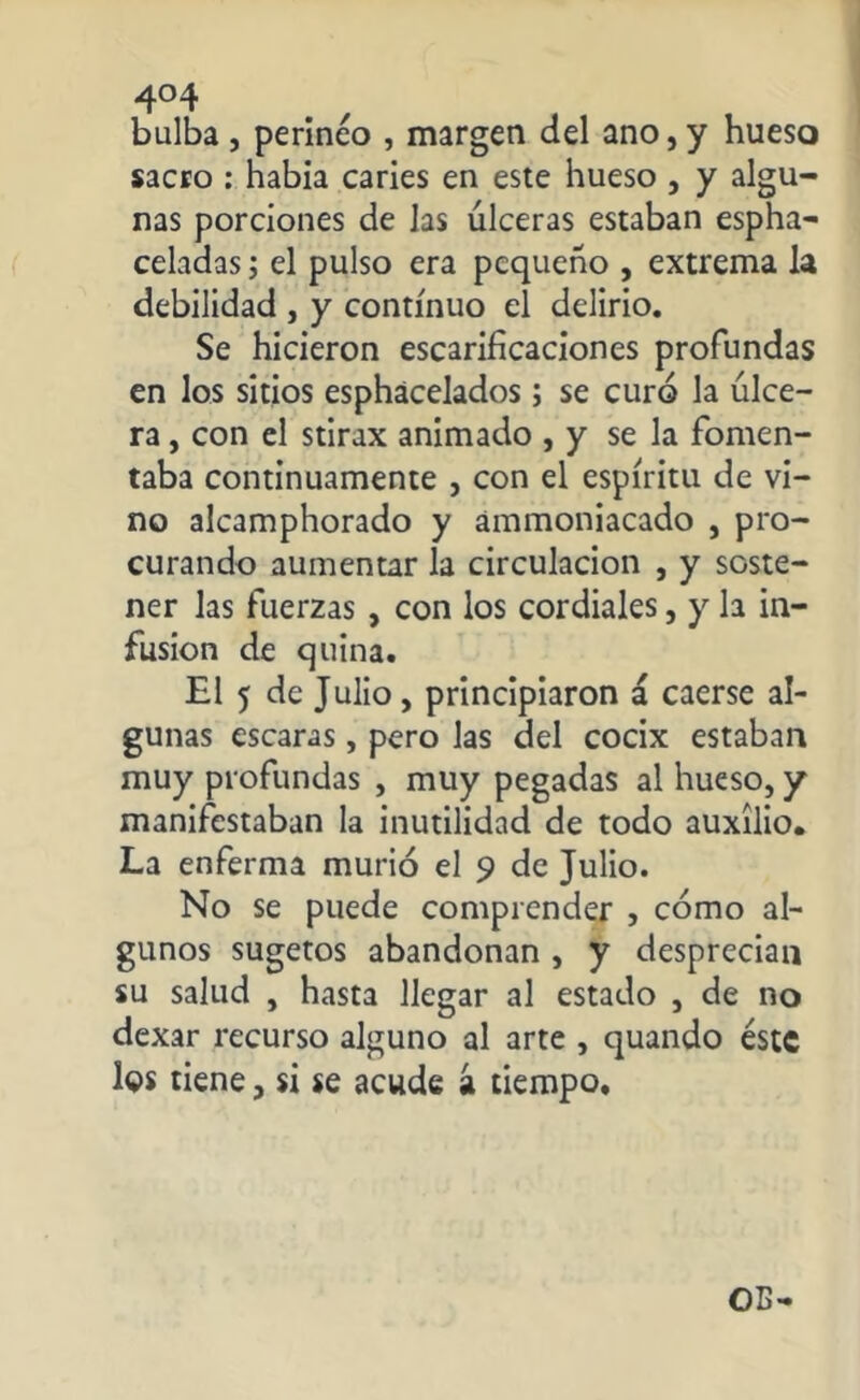 4°4 bulba, perineo , margen del ano,y hueso sacro : había caries en este hueso , y algu- nas porciones de las úlceras estaban espha- celadas; el pulso era pequeño , extrema la debilidad , y continuo el delirio. Se hicieron escarificaciones profundas en los sitios esphácelados; se curó la úlce- ra , con el stirax animado , y se la fomen- taba continuamente , con el espíritu de vi- no alcamphorado y ámmoniacado , pro- curando aumentar la circulación , y soste- ner las fuerzas , con los cordiales, y la in- fusion de quina. El 5 de Julio, principiaron á caerse al- gunas escaras, pero las del cocix estaban muy profundas , muy pegadas al hueso, y manifestaban la inutilidad de todo auxilio. La enferma murió el 9 de Julio. No se puede comprender , cómo al- gunos sugetos abandonan , y desprecian su salud , hasta llegar al estado , de no dexar recurso alguno al arte , quando éste los tiene, si se acude á tiempo.