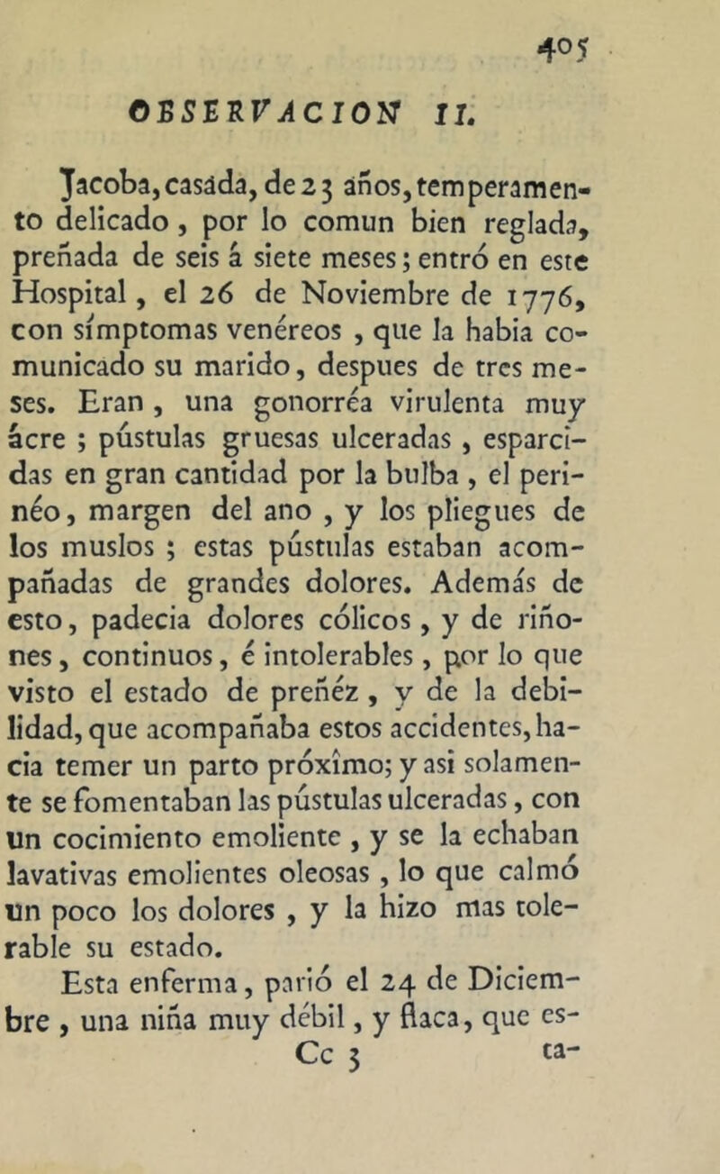 ©BSERr^CIOtf IT. Jacobs,casida, de23 años,temperamen- to delicado , por lo comun bien reglada, preñada de seis á siete meses; entró en este Hospital, el 26 de Noviembre de 1776, con símptomas venéreos , que la había co- municado su marido, después de tres me- ses. Eran , una gonorrea virulenta muy acre ; pústulas gruesas ulceradas , esparci- das en gran cantidad por la bulba , el peri- neo, margen del ano , y los pliegues de los muslos ; estas pústulas estaban acom- pañadas de grandes dolores. Además de esto, padecia dolores cólicos, y de riño- nes, continuos, é intolerables, por lo que visto el estado de preñez , y de la debi- lidad, que acompañaba estos accidentes, ha- cia temer un parto próximo; y asi solamen- te se fomentaban las pústulas ulceradas, con Un cocimiento emoliente , y se la echaban lavativas emolientes oleosas , lo que calmó un poco los dolores , y la hizo mas tole- rable su estado. Esta enferma, parió el 24 de Diciem- bre , una niña muy débil, y Baca, que es- Cc 3