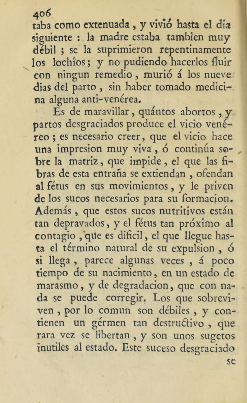 N taba como extenuada , y vivió hasta el día siguiente : la madre estaba también muy débil ; se la suprimieron repentinamente los lochíos; y no pudiendo hacerlos Huir con ningún remedio , murió á los nueve dias del parto , sin haber tomado medici- na alguna anti-venérea. Es de maravillar, quántos abortos , y partos desgraciados produce el vicio vene- reo ; es necesario creer, que el vicio hace lina impresión muy viva , ó continúa so- bre la matriz, que impide, el que las fi- bras de esta entraña se extiendan , ofendan al fétus en sus movimientos, y le priven de los sucos necesarios para su formación. Además , que estos sucos nutritivos están tan depravados, y el fétus tan próximo al contagio ,que es difícil, el que llegue has- ta el término natural de su expulsion , ó si llega , parece algunas veces , á poco tiempo de su nacimiento, en un estado de marasmo, y de degradación, que con na- . da se puede corregir. Los que sobrevi- ven , por lo común son débiles , y con- tienen un gérmen tan dcstruéfivo , que rara vez se libertan , y son unos sugetos inútiles al estado. Este suceso desgraciado O se