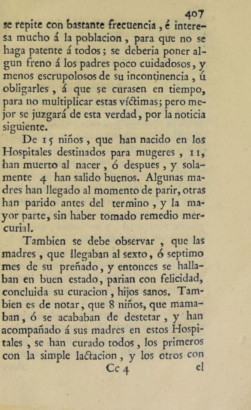 se repite con bastante frecuencia , é intere- sa mucho á la población , para que no se haga patente á todos; se debería poner al- gún freno á los padres poco cuidadosos, y menos escrupolosos de su incontinencia , u obligarles , á que se curasen en tiempo, para no multiplicar estas ví&imas; pero me- jor se juzgará de esta verdad, por la noticia siguiente. De i 5 niños, que han nacido en los Hospitales destinados para mugeres , 11, han muerto al nacer, ó después , y sola- mente 4 han salido buenos. Algunas ma- dres han llegado al momento de parir, otras han parido antes del termino , y la ma- yor parte, sin haber tomado remedio mer- curial. También se debe observar , que las madres , que llegaban al sexto, 6 séptimo mes de su preñado, y entonces se halla- ban en buen estado, parían con felicidad, concluida su curación , hijos sanos. Tam- bién es de notar, que 8 niños, que mama- ban , ó se acababan de destetar , y han acompañado á sus madres en estos Hospi- tales , se han curado todos, los primeros con la simple lafhcion , y los otros con Ce 4 el