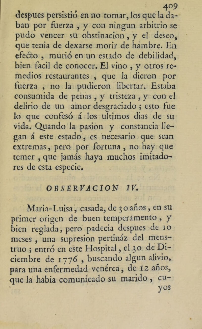 después persistió en no tomar, los que la da- ban por fuerza , y con ningún arbitrio se pudo vencer su obstinación , y el deseo, que tenia de dexarse morir de hambre. En efe&o , murió en un estado de debilidad, bien fácil de conocer. El vino , y otros re- medios restaurantes , que la dieron por fuerza , no la pudieron libertar. Estaba consumida de penas, y tristeza , y con el delirio de un amor desgraciado ; esto fue lo que confesó á los últimos dias de su vida. Quando la pasión y constancia lle- gan á este estado, es necesario que sean extremas, pero por fortuna , no hay que temer , que jamás haya muchos imitado- res de esta especie. OBSERVACION IV. Maria-Luisa, casada, de 30 anos, en su primer origen de buen temperamento , y bien reglada, pero padecía después de 10 meses , una supresión pertinaz del mens- truo ; entró en este Hospital, el 30 de Di- ciembre de 1776 j buscando algún alivio, para una enfermedad venerea, de 12 años, que la habia comunicado su marido , cu- yos