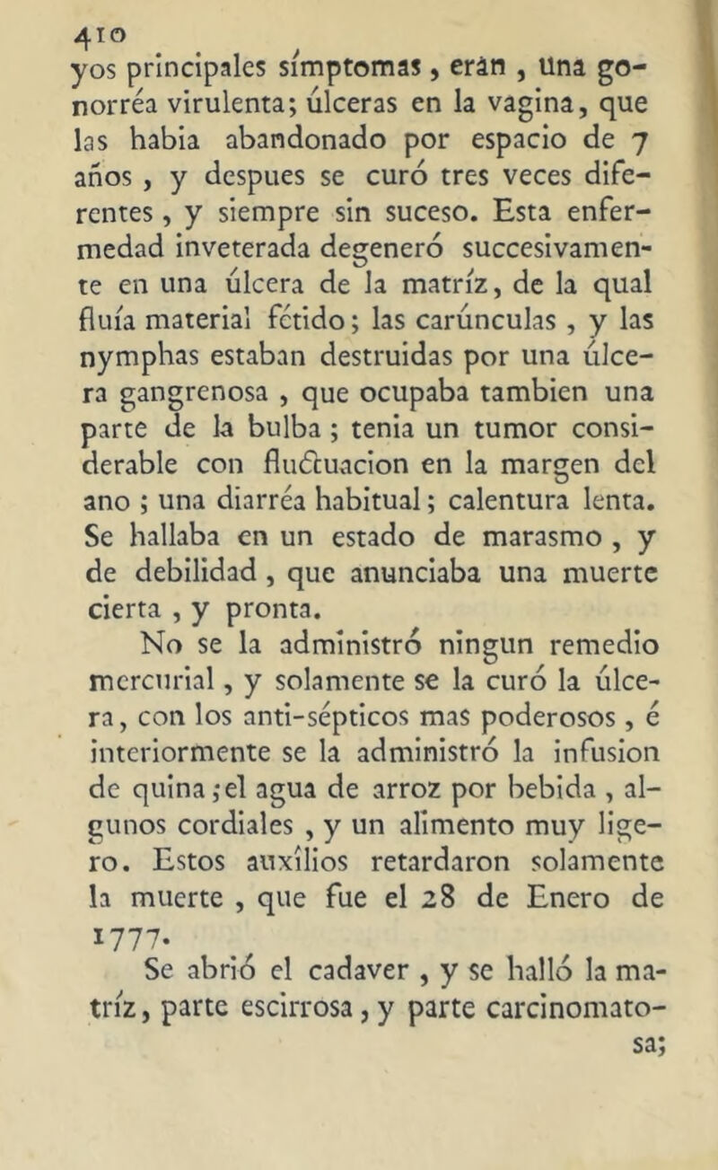 4TO yos principales simptomas, eran , una go- norrea virulenta; úlceras en la vagina, que las habia abandonado por espacio de 7 años , y después se curó tres veces dife- rentes , y siempre sin suceso. Esta enfer- medad inveterada degeneró sucesivamen- te en una úlcera de la matriz, de la qual fluía material fétido; las carúnculas , y las nymphas estaban destruidas por una úlce- ra gangrenosa , que ocupaba también una parte de la bulba ; tenia un tumor consi- derable con fluctuación en la margen del ano ; una diarrea habitual; calentura lenta. Se hallaba en un estado de marasmo , y de debilidad , que anunciaba una muerte cierta , y pronta. No se la administró ningún remedio mercurial, y solamente se la curó la úlce- ra, con los anti-sépticos mas poderosos , é interiormente se la administró la infusion de quina,*el agua de arroz por bebida , al- gunos cordiales , y un alimento muy lige- ro. Estos auxilios retardaron solamente la muerte , que fue el 28 de Enero de *777* Se abrió el cadaver , y se halló la ma- triz, parte escirrosa,y parte carcinomato- sa;